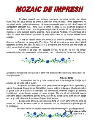 În clasa noastră am petrecut momente frumoase unele rele, altele
bune. Încă îmi aduc aminte de prima zi când am intrat în clasă. Prima săptămână mi
s-a părut foarte ciudată şi recunosc că ne-am acomodat greu cu toţii. Am început să
cunoaştem profesori noi. Prima care a intrat în clasă a fost doamna dirigintă: o
femeie cu capul pe umeri care din prima clipă ştia că trebuie să ne ajute deoarece
materia ei este subiect pentru examen. Apoi doamna Andrica. Îmi amintesc că a
intrat în clasă zâmbitoare spunând că este zâna care ne va învăţa tainele limbii
noastre.
Cred că fiecare copil are propriul lui profesor preferat. Al meu este
doamna profesoara de geografia, Pop Livia. Pot să spun că m-a făcut să-mi placă
geografia datorită firii sale. În clasa a IV-a geografia era materia cea mai urâtă de
mine, acum însă o învăţ cu plăcere.
Curând o să plec din această şcoală. O să-mi fie dor de colegi,
profesori şi de toate momentele petrecute aici. Nu o să uit nimic din ce s-a întâmplat.

„Şcoala cea mai bună este aceea în care vezi alături de tine sufletele care-ţi sunt ca
fraţii şi surorile.”
Nicolae Iorga
În aceşti opt ani de şcoala petrecuţi alături de colegi am învăţat să îi
privesc ca pe nişte fraţi şi surori.
La şcoală am descoperit nişte persoane care au ştiut să mă aprecieze şi
să mă înţeleagă. Colegii mi-au fost alături mereu, la bine şi la greu, dându-mi sfaturi
şi ştiind cum să mă facă să zâmbesc .De asemenea, doamna diriginta şi doamna
învăţătoare m-au înţeles mereu şi m-au sprijinit. Nu am să uit niciodată aceste
persoane atât de importante pentru mine, care m-au ajutat să mă simt bine în aceşti
ani de şcoală, chiar dacă nu ne-am înţeles întotdeauna.
Şcoala este privită de unii copii ca fiind un loc în care nimic nu este pe
placul lor , dar eu am descoperit un loc minunat, plin de oameni valoroşi care ştiu să
te înţeleagă.
O să îmi fie dor de clipele petrecute alături de colegi în şcoala generală.
Bandi Andreea –Iulia
Clasa a VIII-a C

 