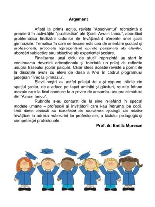Argument
Aflată la prima ediţie, revista “Absolventul” reprezintă o
premieră în activităţile “publicistice” ale Şcolii Avram Iancu”, abordând
problematica finalizării ciclurilor de învăţământ aferente unei şcolii
gimnaziale. Tematica în care se înscrie este cea de orientare şcolară şi
profesională, articolele reprezentând opiniile personale ale elevilor,
abordări subiective sau obiective ale experienţei şcolare.
Finalizarea unui ciclu de studii reprezintă un start în
continuarea devenirii educaţionale şi totodată un prilej de reflecţie
asupra traseului şcolar parcurs. Chiar ideea acestei reviste a pornit de
la discuţiile avute cu elevii de clasa a IV-a în cadrul programului
judeţean “Trec la gimnaziu”.
Elevii noştri au astfel prilejul de a-şi expune trăirile din
spaţiul şcolar, de a aduce pe tapet amintiri şi gânduri, reunite într-un
mozaic care la final conduce la o privire de ansamblu asupra climatului
din “Avram Iancu”.
Rubricile s-au conturat de la sine reliefând în special
modele umane – profesorii şi învăţătorii care i-au îndrumat pe copii.
Unii dintre dascăli au beneficiat de adevărate apologii ale micilor
învăţăcei la adresa măiestriei lor profesionale, a tactului pedagogic şi
competenţei profesionale.
Prof. dr. Emilia Muresan

 