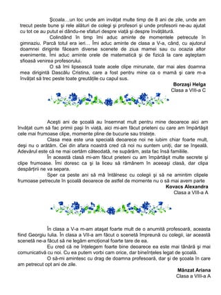 Şcoala…un loc unde am invăţat multe timp de 8 ani de zile, unde am
trecut peste bune şi rele alături de colegi şi profesori şi unde profesorii ne-au ajutat
cu tot ce au putut ei dându-ne sfaturi despre viaţă şi despre învăţătură.
Colindând în timp îmi aduc aminte de momentele petrecute în
gimnaziu. Parcă totul era ieri… Îmi aduc aminte de clasa a V-a, când, cu ajutorul
doamnei diriginte făceam diverse scenete de ziua mamei sau cu ocazia altor
evenimente. Îmi aduc aminte orele de matematică şi de fizică la care aşteptam
sfioasă venirea profesorului.
O să îmi lipsească toate acele clipe minunate, dar mai ales doamna
mea dirigintă Dascālu Cristina, care a fost pentru mine ca o mamă şi care m-a
învăţat să trec peste toate greutăţile cu capul sus.
Borzaşi Helga
Clasa a VIII-a C

Aceşti ani de şcoală au însemnat mult pentru mine deoarece aici am
învăţat cum să fac primii paşi în viaţă, aici mi-am făcut prieteni cu care am împărtăşit
cele mai frumoase clipe, momente pline de bucurie sau tristeţe.
Clasa mea este una specială deoarece noi ne iubim chiar foarte mult,
deşi nu o arătăm. Cei din afara noastră cred că noi nu suntem uniţi, dar se înşeală.
Adevărul este că ne mai certăm câteodată, ne supărăm, asta fac însă familiile.
În această clasă mi-am făcut prieteni cu am împărtăşit multe secrete şi
clipe frumoase. Îmi doresc ca şi la liceu să rămânem în aceeaşi clasă, dar clipa
despărţirii ne va separa.
Sper ca peste ani să mă întâlnesc cu colegii şi să ne amintim clipele
frumoase petrecute în şcoală deoarece de astfel de momente nu o să mai avem parte
Kovacs Alexandra
Clasa a VIII-a A

În clasa a V-a m-am ataşat foarte mult de o anumită profesoară, aceasta
fiind Georgiu Iulia. În clasa a VII-a am făcut o scenetă împreună cu colegii, iar această
scenetă ne-a făcut să ne legăm emoţional foarte tare de ea.
Eu cred că ne înţelegem foarte bine deoarece ea este mai tânără şi mai
comunicativă cu noi. Cu ea putem vorbi cam orice, dar bineînţeles legat de şcoală.
O să-mi amintesc cu drag de doamna profesoară, dar şi de şcoala în care
am petrecut opt ani de zile.
Mânzat Ariana
Clasa a VIII-a A

 