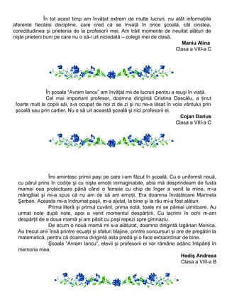 În tot acest timp am învăţat extrem de multe lucruri, nu atât informaţiile
aferente fiecărei discipline, care cred că se învaţă în orice şcoală, cât cinstea,
corectitudinea şi prietenia de la profesorii mei. Am trăit momente de neuitat alături de
nişte prieteni buni pe care nu o să-i uit niciodată – colegii mei de clasă.
Maniu Alina
Clasa a VIII-a C

În şcoala “Avram Iancu” am învăţat mii de lucruri pentru a reuşi în viaţă.
Cel mai important profesor, doamna dirigintă Cristina Dascălu, a ţinut
foarte mult la copiii săi, s-a ocupat de noi zi de zi şi nu ne-a lăsat în voia vântului prin
şcoală sau prin cartier. Nu o să uit această şcoală şi nici profesorii ei.
Cojan Darius
Clasa a VIII-a C

Îmi amintesc primii paşi pe care i-am făcut în şcoală. Cu o uniformă nouă,
cu părul prins în codiţe şi cu nişte emoţii inimaginabile, abia mă desprindeam de fusta
mamei cea protectoare până când o femeie cu chip de înger a venit la mine, m-a
mângâiat şi mi-a spus că nu am de să am emoţii. Era doamna învăţătoare Marinela
Şerban. Aceasta mi-a îndrumat paşii, m-a ajutat, la bine şi la rău mi-a fost alături.
Prima literă şi primul cuvânt, prima notă, toate mi se păreai uimitoare. Au
urmat note după note, apoi a venit momentul despărţirii. Cu lacrimi în ochi m-am
despărţit de a doua mamă şi am păsit cu paşi repezi spre gimnaziu.
De acum o nouă mamă mi s-a alăturat, doamna dirigintă Izgărian Monica.
Au trecut anii însă printre ecuaţii şi sfaturi blajine, printre concursuri şi ore de pregătiri la
matematică, pentru că doamna dirigintă asta predă şi o face extraordinar de bine.
Şcoala “Avram Iancu”, elevii şi profesorii ei vor rămâne adânc întipăriţi în
memoria mea.
Hodiş Andreea
Clasa a VIII-a B

 