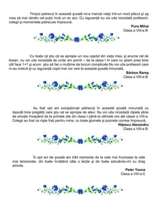 Timpul petrecut în această şcoală mi-a marcat viaţa într-un mod plăcut şi aş
vrea să mai rămân cel puţin încă un an aici. Cu siguranţă nu voi uita niciodată profesorii,
colegii şi momentele petrecute împreună.
Pura Mihai
Clasa a VIII-a B

Cu toate că ştiu că se apropie un nou capitol din viaţa mea, şi anume cel de
licean, nu voi uita niciodată de unde am pornit – de la clasa I în care nu ştiam prea bine
cât face 1+1 şi acum ştiu să fac o mulţime de lucruri complicate.Nu voi uita profesorii care
m-au instruit şi cu siguranţă copiii mei vor veni la această şcoală minunată.
Bărbos Rareş
Clasa a VIII-a B

Au fost opt ani excepţionali petrecuţi în această şcoală minunată cu
dascăli bine pregătiţi care ştiu să se apropie de elevi. Nu voi uita niciodată clipele pline
de emoţie începând de la primele zile din clasa I până la ultimele ore ale clasei a VIII-a.
Colegii au fost ca nişte fraţi pentru mine, cu toate glumele şi poznele comise împreună.
Niţescu Alexandru
Clasa a VIII-a B

În opt ani de şcoală am trăit momente de la cele mai frumoase la cele
mai tensionate, din toate învăţând câte o lecţie şi de toate aducându-mi cu drag
aminte.
Peter Teona
Clasa a VIII-a C

 