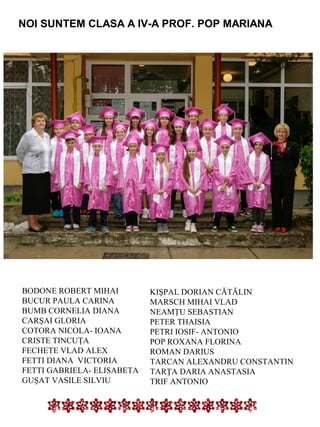 NOI SUNTEM CLASA A IV-A PROF. POP MARIANA

BODONE ROBERT MIHAI
BUCUR PAULA CARINA
BUMB CORNELIA DIANA
CARŞAI GLORIA
COTORA NICOLA- IOANA
CRISTE TINCUŢA
FECHETE VLAD ALEX
FETTI DIANA VICTORIA
FETTI GABRIELA- ELISABETA
GUŞAT VASILE SILVIU

KIŞPAL DORIAN CĂTĂLIN
MARSCH MIHAI VLAD
NEAMŢU SEBASTIAN
PETER THAISIA
PETRI IOSIF- ANTONIO
POP ROXANA FLORINA
ROMAN DARIUS
TARCAN ALEXANDRU CONSTANTIN
TARŢA DARIA ANASTASIA
TRIF ANTONIO

 