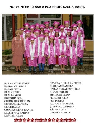 NOI SUNTEM CLASA A IV-A PROF. SZUCS MARIA

BARA ANDREI IONUT
BĂISAN CRISTIAN
BĂLAN DENIS
BLAJ ANDREI
BLAJ DRAGOŞ
BOBIŞ BIANCA
CHERECHEŞ BOGDAN
CICEU ALEXANDRA
CIULE DARIA
COROIAN DENIS DANIEL
DECSEI ANA KARINA
DRĂGAN IONUŢ

GAVREA GIULIA ANDREEA
GLODEAN DANIELA
HARANGUŞ ALEXANDRU
KISARI ROBERT
MUREŞAN DIANA
PLOSCAR IULIA
POP DENISA
SZOKACS EMANUEL
ŞTEFANCU ANTONIA
TĂTAR ALINA
UNGURAŞ DARIA

 