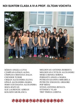 NOI SUNTEM CLASA A IV-A PROF. OLTEAN VOICHITA

BĂBAN ANGELA LIVIA
CÂMPEAN GÂNGĂ ALINA
CÎMPEAN CRISTIANA DALIA
CHENDER TUDOR
CRIŞAN ALEXANDRA ELENA
GÎNGĂ ALEXANDRA MARIA
HORVATH DAIANA ALEXANDRA
HOZA RĂZVAN
ILIE LAURENŢIU ADRIAN
KOLOZSVARI BLANCA

MOLDOVAN ANTONIA ROBERTA
MOLDOVAN CĂTĂLIN ALEXANDRU
MOŞUŢ DENISA SORINA
PERHAIŢĂ ANGELA MARIA
PETREAN GEANINA MIRABELA
PETRUŢIU EMANUEL GRIGORE
POP MIHAI
STÂNĂ ANTONIA RENATA
STĂNESCU VLAD
TRIF TIMEEA LORENA

 