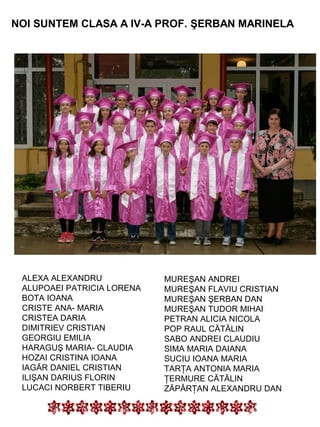 NOI SUNTEM CLASA A IV-A PROF. ŞERBAN MARINELA

ALEXA ALEXANDRU
ALUPOAEI PATRICIA LORENA
BOTA IOANA
CRISTE ANA- MARIA
CRISTEA DARIA
DIMITRIEV CRISTIAN
GEORGIU EMILIA
HARAGUŞ MARIA- CLAUDIA
HOZAI CRISTINA IOANA
IAGĂR DANIEL CRISTIAN
ILIŞAN DARIUS FLORIN
LUCACI NORBERT TIBERIU

MUREŞAN ANDREI
MUREŞAN FLAVIU CRISTIAN
MUREŞAN ŞERBAN DAN
MUREŞAN TUDOR MIHAI
PETRAN ALICIA NICOLA
POP RAUL CĂTĂLIN
SABO ANDREI CLAUDIU
SIMA MARIA DAIANA
SUCIU IOANA MARIA
TARŢA ANTONIA MARIA
ŢERMURE CĂTĂLIN
ZĂPÂRŢAN ALEXANDRU DAN

 