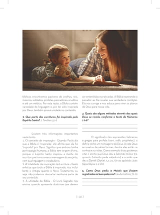| 10 |
bíblicos encontramos pastores de ovelhas, reis,
músicos, soldados, profetas, pescadores, eruditos
e até um médico. Por esta razão, a Bíblia contém
variedade de linguagem e, por ter sido inspirada
por Deus, também possui unidade no conteúdo.
3. Que parte das escrituras foi inspirada pelo
Espírito Santo? 2 Timóteo 3:16
_________________________________________________________________________________
_________________________________________________________________________________
Existem três informações importantes
neste texto:
1. O conceito de inspiração - Quando Paulo diz
que a Bíblia é “inspirada”, ele aﬁrma que ela foi
“soprada” por Deus. Signiﬁca que embora tenha
participação humana, a Bíblia tem origem divina,
porque o Espírito Santo inspirou a mente do
escritor que transcreveu a mensagem do seu jeito,
com sua linguagem e vocabulário.
2. A totalidade da inspiração da Escritura - Paulo
enfatiza que toda a Bíblia é inspirada, isto inclui
tanto o Antigo, quanto o Novo Testamento, ou
seja, não podemos descartar nenhuma parte de
seu conteúdo.
3. A utilidade da Bíblia - O Livro Sagrado nos
ensina, quando apresenta doutrinas que devem
ser entendidas e praticadas. A Bíblia repreende o
pecador ao lhe revelar sua verdadeira condição.
Ela nos corrige e nos educa para viver os planos
de Deus para nossa vida.
4. Quais são alguns métodos através dos quais
Deus se revela, conforme o texto de Números
12:6?
_________________________________________________________________________________
_________________________________________________________________________________
_________________________________________________________________________________
O signiﬁcado das expressões hebraicas
e gregas para profeta (navi, roêh, prophetes), o
deﬁne como um mensageiro de Deus. A este Deus
se revelou de várias formas, dentre elas estão os
sonhoseasvisões.Comoexemplodissopodemos
citar o sonho que Deus deu a Salomão (1Reis 3:5,
quando Salomão pede sabedoria) e a visão que
deu a Daniel (Daniel 7:2; 10:7) e ao apóstolo João
(Apocalipse 1:9-20).
5. Como Deus pediu a Moisés que fossem
registradasasSuaspalavras?Deuteronômio31:19
_________________________________________________________________________________
_________________________________________________________________________________
_________________________________________________________________________________
 