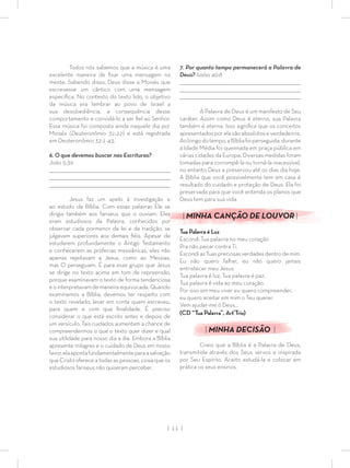 | 11 |
7. Por quanto tempo permanecerá a Palavra de
Deus? Isaías 40:8
_________________________________________________________________________________
_________________________________________________________________________________
________________________________________________________________________________
A Palavra de Deus é um manifesto de Seu
caráter. Assim como Deus é eterno, sua Palavra
também é eterna. Isso signiﬁca que os conceitos
apresentadosporelasãoabsolutoseverdadeiros.
Aolongodotempo,aBíbliafoiperseguida,durante
a Idade Média foi queimada em praça pública em
várias cidades da Europa. Diversas medidas foram
tomadas para corrompê-la ou torná-la inacessível,
no entanto Deus a preservou até os dias dia hoje.
A Bíblia que você possivelmente tem em casa é
resultado do cuidado e proteção de Deus. Ela foi
preservada para que você entenda os planos que
Deus tem para sua vida.
| MINHA CANÇÃO DE LOUVOR |
Tua Palavra é Luz
Escondi Tua palavra no meu coração
Pra não pecar contra Ti.
EscondiasTuaspreciosasverdadesdentrodemim.
Eu não quero falhar, eu não quero jamais
entristecer meu Jesus.
Tua palavra é luz, Tua palavra é paz,
Tua palavra é vida ao meu coração.
Por isso em meu viver eu quero compreender,
eu quero aceitar em mim o Teu querer.
Vem ajudar-me ó Deus…
(CD “Tua Palavra”, Art’Trio)
| MINHA DECISÃO |
Creio que a Bíblia é a Palavra de Deus,
transmitida através dos Seus servos e inspirada
por Seu Espírito. Aceito estudá-la e colocar em
prática os seus ensinos.
Todos nós sabemos que a música é uma
excelente maneira de ﬁxar uma mensagem na
mente. Sabendo disso, Deus disse a Moisés que
escrevesse um cântico com uma mensagem
especíﬁca. No contexto do texto lido, o objetivo
da música era lembrar ao povo de Israel a
sua desobediência, a consequência desse
comportamento e convidá-lo a ser ﬁel ao Senhor.
Essa música foi composta ainda naquele dia por
Moisés (Deuteronômio 31:22) e está registrada
em Deuteronômio 32:1-43.
6. O que devemos buscar nas Escrituras?
João 5:39
_________________________________________________________________________________
_________________________________________________________________________________
________________________________________________________________________________
Jesus faz um apelo à investigação e
ao estudo da Bíblia. Com essas palavras Ele se
dirigia também aos fariseus que o ouviam. Eles
eram estudiosos da Palavra, conhecidos por
observar cada pormenor da lei e da tradição, se
julgavam superiores aos demais ﬁéis. Apesar de
estudarem profundamente o Antigo Testamento
e conhecerem as profecias messiânicas, eles não
apenas rejeitavam a Jesus, como ao Messias,
mas O perseguiam. É para esse grupo que Jesus
se dirige no texto acima em tom de repreensão,
porque examinavam o texto de forma tendenciosa
e o interpretavam de maneira equivocada. Quando
examinamos a Bíblia, devemos ter respeito com
o texto revelado, levar em conta quem escreveu,
para quem e com que ﬁnalidade. É preciso
considerar o que está escrito antes e depois de
um versículo. Tais cuidados aumentam a chance de
compreendermos o que o texto quer dizer e qual
sua utilidade para nosso dia a dia. Embora a Bíblia
apresente milagres e o cuidado de Deus em nosso
favor,elaapontafundamentalmenteparaasalvação
que Cristo oferece a todas as pessoas, coisa que os
estudiosos fariseus não quiseram perceber.
 