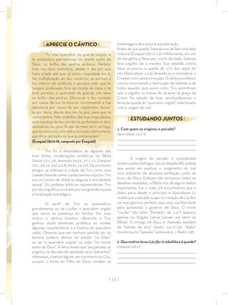 | 13 |
homenagens dos anjos e sua adoração.
Antes de sua queda, Satanás era de fato uma bela
criatura (Ezequiel 28:12-13). Infelizmente, em vez
de dar glória a Deus por criá-lo tão belo, Satanás
teve orgulho de si mesmo. Sua rebelião contra
Deus provocou a queda de 1/3 dos anjos do
céu (Apocalipse 12:4), levando-os a considerar o
Criadorcomoseveroeinjusto.Ocânticoprofético
conclui anunciando a destruição de Satanás e de
todos aqueles que, assim como Tiro, permitiram
que o orgulho os tirasse do alcance da graça de
Cristo. No estudo de hoje, aprofundaremos o
tema da queda do “querubim ungido” relacionado
com a origem do mal.
| ESTUDANDO JUNTOS |
1. Com quem se originou o pecado?
Apocalipse 12:7-9
_________________________________________________________________________________
_________________________________________________________________________________
________________________________________________________________________________
A origem do pecado é considerada
mistério pelos teólogos. Isto se dá pela diﬁculdade
que existe em explicar o surgimento do mal
num ambiente de absoluta perfeição, junto ao
trono de Deus. Embora não tenhamos todos os
detalhes revelados, a Bíblia nos dá alguns dados
importantes. Em 1 João 3:8 encontramos que o
diabo peca desde o princípio e Apocalipse 12
revela que o pecado surgiu no coração de Lúcifer,
um anjo glorioso perfeito, que usou sua liberdade
para questionar o governo de Deus. O nome
“Lúcifer” (do latim “Portador de Luz”) aparece
apenas na Vulgata Latina (versão em latim da
Bíblia). O inimigo de Deus é chamado também
de “estrela da alva” (Isaías 14:12-14), “diabo”
(mentiroso) e “Satanás” (adversário, 1 Pedro 5:8).
2.QuemotivolevouLúciferàrebeliãoeàqueda?
Ezequiel 28:17
_________________________________________________________________________________
_________________________________________________________________________________
________________________________________________________________________________
| APRECIE O CÂNTICO |
“Tu eras querubim da guarda ungido, e
te estabeleci; permanecias no monte santo de
Deus, no brilho das pedras andavas. Perfeito
eras nos teus caminhos, desde o dia em que
foste criado até que se achou iniquidade em ti.
Na multiplicação do teu comércio, se encheu o
teu interior de violência, e pecaste; pelo que te
lançarei profanado, fora do monte de Deus e te
farei perecer, ó querubim da guarda, em meio
ao brilho das pedras. Elevou-se o teu coração
por causa da tua formosura, corrompeste a tua
sabedoria por causa do teu resplendor; lancei-
te por terra, diante dos reis te pus, para que te
contemplem. Pela multidão das tuas iniquidades,
pela injustiça do teu comércio, profanaste os teus
santuários; eu, pois, ﬁz sair do meio de ti um fogo,
que te consumiu, e te reduzi a cinzas sobre a terra,
aos olhos de todos os que te contemplam.”
(Ezequiel 28:14-18, composto por Ezequiel)
Tiro foi o destinatário de algumas das
mais fortes condenações proféticas da Bíblia
(Isaías 23:1-18; Jeremias 25:22; 27:1-11, Ezequiel
26:1-28:19; Joel 3:4-8; Amós 1:9,10). Os escritores
antigos se referiam à cidade de Tiro como uma
cidadecheiadecomerciantessemescrúpulos.Tiro
era um centro de idolatria religiosa e imoralidade
sexual. Os profetas bíblicos repreenderam Tiro
porseuorgulhoprovocadoporsuagranderiqueza
e localização estratégica.
O perﬁl de Tiro se assemelhou
grandemente ao de Lúcifer, o querubim ungido
que servia na presença do Senhor. Por esse
motivo o cântico fúnebre, oferecido a Tiro,
ganhou dupla dimensão profética ao revelar
algumas características e a história do querubim
caído. Observe que em nenhum sentido um rei
terreno poderia aﬁrmar ter estado “no Éden”
ou ser “o querubim ungido” ou estar “no monte
santo de Deus”. A letra revela que Seu pecado se
originou na decisão de satisfazer seus “estranhos”
interesses, citamos alguns: ser o primeiro no Céu,
usurpar o trono do Filho de Deus, receber as
 