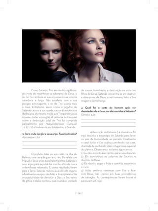 | 14 |
Como Satanás, Tiro era muito orgulhoso.
Ao invés de reconhecer a soberania de Deus, o
rei de Tiro atribuía as suas riquezas à sua própria
sabedoria e força. Não satisfeito com a sua
posição extravagante, o rei de Tiro queria mais
e mais. Entretanto, assim como o orgulho de
Satanás causou a sua queda, causará também sua
destruição, do mesmo modo que Tiro perderia sua
riqueza, poder e posição. A profecia de Ezequiel
sobre a destruição total de Tiro foi cumprida
parcialmente por Nabucodonosor (Ezequiel
29:17-21) e ﬁnalmente por Alexandre, o Grande.
3.ParaondeLúcifereseusanjosforamatirados?
Apocalipse 12:9
_________________________________________________________________________________
_________________________________________________________________________________
________________________________________________________________________________
O profeta João viu em visão, na ilha de
Patmos, uma cena de guerra no céu. Ele relata que
Miguel e Seus anjos batalharam contra Satanás e
seus anjos para expulsá-los do céu, a ﬁm de que a
ordem fosse retomada. E, como resultado, foram
para a Terra, Satanás realizou sua obra de engano
e ﬁnalmente usurpou de Adão e Eva o planeta. Na
impossibilidade de derrotar a Deus e Seu reino
de glória, o diabo continua sua insaciável vontade
de causar humilhação e destruição na vida dos
ﬁlhos de Deus. Satanás concentra-se em destruir
a obra-prima de Deus, o ser humano, feito a Sua
imagem e semelhança.
4. Qual foi a sorte do homem após ter
desobedecidoaDeuspordarouvidosaSatanás?
Gênesis 3:23
_________________________________________________________________________________
_________________________________________________________________________________
________________________________________________________________________________
A descrição de Gênesis 3 é dramática. Ali
está descrita a estratégia de Satanás para levar
os pais da humanidade ao pecado. Finalmente
o casal Adão e Eva acabou perdendo sua casa,
chamada de Jardim do Éden, o lugar mais especial
do planeta. Observamos no texto alguns erros:
1)Evadeuatençãoàserpenteeparaoseudiscurso.
2) Ela considerou as palavras de Satanás e
duvidou de Deus.
3) Ela decidiu pegar o fruto e comê-lo, assumindo
o risco.
4) Adão preferiu continuar com Eva a ﬁcar
com Deus, não crendo em Suas providências
de salvação. As consequências foram tristes e
perduram até hoje.
 