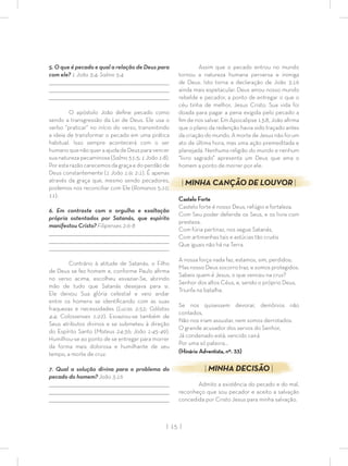 | 15 |
5. O que é pecado e qual a relação de Deus para
com ele? 1 João 3:4; Salmo 5:4
_________________________________________________________________________________
_________________________________________________________________________________
________________________________________________________________________________
O apóstolo João deﬁne pecado como
sendo a transgressão da Lei de Deus. Ele usa o
verbo “praticar” no início do verso, transmitindo
a ideia de transformar o pecado em uma prática
habitual. Isso sempre acontecerá com o ser
humanoquenãoqueraajudadeDeusparavencer
sua natureza pecaminosa (Salmo 51:5; 1 João 1:8).
Por esta razão carecemos da graça e do perdão de
Deus constantemente (1 João 1:9; 2:1). É apenas
através da graça que, mesmo sendo pecadores,
podemos nos reconciliar com Ele (Romanos 5:10,
11).
6. Em contraste com o orgulho e exaltação
própria ostentados por Satanás, que espírito
manifestou Cristo? Filipenses 2:6-8
_________________________________________________________________________________
_________________________________________________________________________________
________________________________________________________________________________
Contrário à atitude de Satanás, o Filho
de Deus se fez homem e, conforme Paulo aﬁrma
no verso acima, escolheu esvaziar-Se, abrindo
mão de tudo que Satanás desejava para si.
Ele deixou Sua glória celestial e veio andar
entre os homens se identiﬁcando com as suas
fraquezas e necessidades (Lucas 2:52; Gálatas
4:4; Colossenses 1:22). Esvaziou-se também de
Seus atributos divinos e se submeteu à direção
do Espírito Santo (Mateus 24:36; João 1:45-49).
Humilhou-se ao ponto de se entregar para morrer
da forma mais dolorosa e humilhante de seu
tempo, a morte de cruz.
7. Qual a solução divina para o problema do
pecado do homem? João 3:16
_________________________________________________________________________________
_________________________________________________________________________________
________________________________________________________________________________
Assim que o pecado entrou no mundo
tornou a natureza humana perversa e inimiga
de Deus. Isto torna a declaração de João 3:16
ainda mais espetacular. Deus amou nosso mundo
rebelde e pecador, a ponto de entregar o que o
céu tinha de melhor, Jesus Cristo. Sua vida foi
doada para pagar a pena exigida pelo pecado a
ﬁm de nos salvar. Em Apocalipse 13:8, João aﬁrma
que o plano da redenção havia sido traçado antes
da criação do mundo. A morte de Jesus não foi um
ato de última hora, mas uma ação premeditada e
planejada. Nenhuma religião do mundo e nenhum
“livro sagrado” apresenta um Deus que ama o
homem a ponto de morrer por ele.
| MINHA CANÇÃO DE LOUVOR |
Castelo Forte
Castelo forte é nosso Deus, refúgio e fortaleza.
Com Seu poder defende os Seus, e os livra com
presteza.
Com fúria pertinaz, nos segue Satanás,
Com artimanhas tais e astúcias tão cruéis
Que iguais não há na Terra.
A nossa força nada faz, estamos, sim, perdidos;
Mas nosso Deus socorro traz, e somos protegidos.
Sabeis quem é Jesus, o que venceu na cruz?
Senhor dos altos Céus, e, sendo o próprio Deus,
Triunfa na batalha.
Se nos quisessem devorar, demônios não
contados,
Não nos iriam assustar, nem somos derrotados.
O grande acusador dos servos do Senhor,
Já condenado está; vencido cairá
Por uma só palavra…
(Hinário Adventista, nº. 33)
| MINHA DECISÃO |
Admito a existência do pecado e do mal,
reconheço que sou pecador e aceito a salvação
concedida por Cristo Jesus para minha salvação.
 