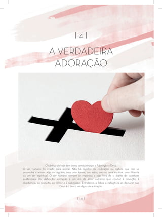 | 4 |
A VERDADEIRA
ADORAÇÃO
O cântico de hoje tem como tema principal a Adoração a Deus.
O ser humano foi criado para adorar. Não há registro de civilização ou cultura que não se
proponha a adorar algo ou alguém, seja uma árvore, um astro, um rio, uma estátua, uma ﬁlosoﬁa
ou um ser espiritual. O ser humano sempre se reportou a algo fora de si diante de questões
existenciais. Por deﬁnição, adoração é um ato de amor extremo que conduz à devoção, à
obediência, ao respeito, ao temor e à submissão. Entretanto, a Bíblia é categórica ao declarar que
Deus é o único ser digno de adoração.
| 16 |
 