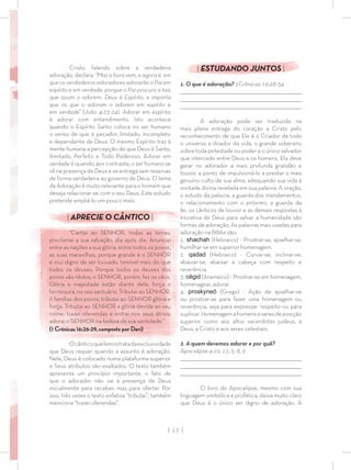 | 17 |
| ESTUDANDO JUNTOS |
1. O que é adoração? 1Crônicas 16:28-34
_________________________________________________________________________________
_________________________________________________________________________________
________________________________________________________________________________
A adoração pode ser traduzida na
mais plena entrega do coração a Cristo pelo
reconhecimento de que Ele é o Criador de todo
o universo e doador da vida, o grande soberano
sobre toda potestade ou poder e o único salvador
que intercede entre Deus e os homens. Ela deve
gerar no adorador a mais profunda gratidão e
louvor, a ponto de impulsioná-lo a prestar o mais
genuíno culto de sua alma, adequando sua vida à
vontade divina revelada em sua palavra. A oração,
o estudo da palavra, a guarda dos mandamentos,
o relacionamento com o próximo, a guarda da
lei, os cânticos de louvor e as demais respostas à
iniciativa de Deus para salvar a humanidade são
formas da adoração. As palavras mais usadas para
adoração na Bíblia são:
1. shachah (Hebraico) - Prostrar-se, ajoelhar-se,
humilhar-se em superior homenagem.
2. qadad (Hebraico) - Curvar-se, inclinar-se,
abaixar-se, abaixar a cabeça com respeito e
reverência.
3. cĕgid (Aramaico) - Prostrar-se em homenagem,
homenagear, adorar.
4. proskyneō (Grego) - Ação de ajoelhar-se
ou prostrar-se para fazer uma homenagem ou
reverência, seja para expressar respeito ou para
suplicar.Homenagemahomenseseresdeposição
superior como aos altos sacerdotes judeus, a
Deus, a Cristo e aos seres celestiais.
2. A quem devemos adorar e por quê?
Apocalipse 4:10, 11; 5: 8, 9
_________________________________________________________________________________
_________________________________________________________________________________
________________________________________________________________________________
O livro do Apocalipse, mesmo com sua
linguagem simbólica e profética, deixa muito claro
que Deus é o único ser digno de adoração. A
Cristo, falando sobre a verdadeira
adoração, declara: “Mas a hora vem, e agora é, em
que os verdadeiros adoradores adorarão o Pai em
espírito e em verdade; porque o Pai procura a tais
que assim o adorem. Deus é Espírito, e importa
que os que o adoram o adorem em espírito e
em verdade” (João 4:23-24). Adorar em espírito
é adorar com entendimento. Isto acontece
quando o Espírito Santo coloca no ser humano
o senso de que é pecador, limitado, incompleto
e dependente de Deus. O mesmo Espírito traz à
mente humana a percepção de que Deus é Santo,
Ilimitado, Perfeito e Todo Poderoso. Adorar em
verdade é quando, por contraste, o ser humano se
vê na presença de Deus e se entrega sem reservas
de forma verdadeira ao governo de Deus. O tema
da Adoração é muito relevante para o homem que
deseja relacionar-se com o seu Deus. Este estudo
pretende ampliá-lo um pouco mais.
| APRECIE O CÂNTICO |
“Cantai ao SENHOR, todas as terras;
proclamai a sua salvação, dia após dia. Anunciai
entre as nações a sua glória, entre todos os povos,
as suas maravilhas, porque grande é o SENHOR
e mui digno de ser louvado, temível mais do que
todos os deuses. Porque todos os deuses dos
povos são ídolos; o SENHOR, porém, fez os céus.
Glória e majestade estão diante dele, força e
formosura, no seu santuário. Tributai ao SENHOR,
ó famílias dos povos, tributai ao SENHOR glória e
força. Tributai ao SENHOR a glória devida ao seu
nome; trazei oferendas e entrai nos seus átrios;
adorai o SENHOR na beleza da sua santidade.”
(1 Crônicas 16:26-29, composto por Davi)
Ocânticoquelemostratadaexclusividade
que Deus requer quando a assunto é adoração.
Nele, Deus é colocado numa plataforma superior
e Seus atributos são exaltados. O texto também
apresenta um princípio importante, o fato de
que o adorador não vai à presença de Deus
inicialmente para receber, mas para ofertar. Por
isso, três vezes o texto enfatiza “tributai”, também
menciona “trazei oferendas”.
 