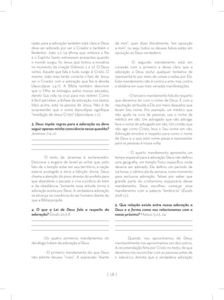 | 18 |
razão para a adoração também está clara e Deus
deve ser adorado por ser o Criador e também o
Redentor. João 1:1-14 aﬁrma que, embora o Pai
e o Espírito Santo estivessem presentes quando
o mundo surgiu, foi Jesus que tomou a iniciativa
no momento da criação (Gênesis 1 e 2). O Deus
verbo, Aquele que fala e tudo surge, é Cristo. O
mesmo João mais tarde conecta o fato de Jesus
ser o Criador com a adoração que lhe é devida
(Apocalipse 14:7). A Bíblia também descreve
que o Filho se entregou pelos nossos pecados,
dando Sua vida na cruz para nos redimir. Como
é fácil perceber, a ênfase da adoração, nos textos
lidos acima, está na pessoa de Jesus. Não é de
surpreender que o nome Apocalipse signiﬁque
“revelação de Jesus Cristo” (Apocalipse 1:1).
3. Deus impõe regras para a adoração ou devo
seguir apenas minha consciência nessa questão?
Jeremias 7:4-10
_________________________________________________________________________________
_________________________________________________________________________________
________________________________________________________________________________
O texto de Jeremias é esclarecedor.
Descreve o engano de Israel ao achar que, pelo
fato de o templo estar em seu território, a nação
estaria protegida e teria a bênção divina. Deus
chama a atenção do povo através do profeta para
que abandone o pecado e viva a prática do bem
e da obediência. Somente essa atitude torna a
adoração aceita por Deus. A verdadeira adoração
se alicerça na coerência do ser humano diante do
que a Bíblia propõe.
4. O que a Lei de Deus fala a respeito da
adoração? Êxodo 20:3-8
_________________________________________________________________________________
_________________________________________________________________________________
________________________________________________________________________________
Os quatro primeiros mandamentos do
decálogo tratam da adoração a Deus:
- O primeiro mandamento diz que Deus
não admite deuses “rivais”. A expressão “diante
de mim”, quer dizer literalmente, “em oposição
a mim”, ou seja, todos os deuses falsos estão em
oposição ao Deus verdadeiro.
- O segundo mandamento está em
conexão com o primeiro e deixa claro que a
adoração a Deus exclui qualquer tentativa de
representá-lo por meio de coisas criadas por Ele.
Este mandamento não é contra a arte, mas contra
a idolatria em suas mais variadas manifestações.
- O terceiro mandamento fala do respeito
que devemos ter com o nome de Deus. E com a
reputação atribuída a Ele por meio daqueles que
levam Seu nome. Por exemplo, um médico que
não ajuda na cura de pessoas, usa o nome de
médico em vão. Um advogado que não advoga,
leva o nome de advogado em vão. Um cristão que
não age como Cristo, leva o Seu nome em vão.
Adoração envolve o respeito para como o nome
de Deus e o que este nome passa a representar
para as pessoas à nossa volta.
- O quarto mandamento apresenta um
tempo especial para a adoração. Deus não deﬁniu
uma geograﬁa, um templo físico especíﬁco onde
deveria ser adorado, Ele deﬁniu um período de
24 horas, o sétimo dia da semana, como momento
para exclusiva adoração. Talvez por saber que
grande parte do cristianismo esqueceria desse
mandamento, Deus escolheu começar esse
mandamento com a palavra “lembra-te” (Êxodo
20:8-11).
5. Que relação existe entre nossa adoração a
Deus e a forma como nos relacionamos com o
nosso próximo? Mateus 5:23, 24
_________________________________________________________________________________
_________________________________________________________________________________
________________________________________________________________________________
Quando nos aproximamos de Deus,
inevitavelmente nos aproximamos uns dos outros.
A recomendação feita por Cristo no texto, de que
devemos nos reconciliar com as pessoas antes de
ir adorá-Lo, denota que a verdadeira adoração
 