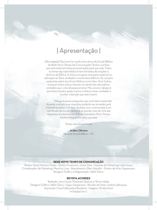 ..............................................................................................................................................................................................................
REDE NOVO TEMPO DE COMUNICAÇÃO
Diretor Geral: Antonio Tostes - Diretor Financeiro: Josias Silva - Gerente de Marketing: Celia Grace
Coordenador de Marketing: Maurício Lima - Atendimento: Ellen Hypolito - Diretor de Arte: Gasperazzo
Designer Gráﬁco e Diagramação: Valter Eleno
REVISTA ACORDES
Redação: Jairo Souza, Manassés Queiroz e Társis Iraídes
Designer Gráﬁco: Valter Eleno - Capa: Gasperazzo - Revisão de Texto: Joelma Saltosque
Impressão: Casa Publicadora Brasileira - Imagens: Shutterstock
1ª Edição/2017.
| Apresentação |
Olá amigo(a)! Que bom ter você como aluno da Escola Bíblica
da Rede Novo Tempo de Comunicação! Tenho a certeza
que este material trará preciosas lições para sua vida. Todos
os temas aqui abordados foram extraídos de orações e
cânticos da Bíblica. A música ocupava uma parte especial na
adoração ao Deus verdadeiro nos tempos bíblicos. As canções
compostas pelos escritores bíblicos como Davi, Ana, Esdras,
Ezequiel, entre outros, ﬁxavam na mente dos adoradores
verdades que o céu desejava ensinar. Meu sincero desejo é
que estes estudos ajude você a conhecer essas verdades e
receber a benção que elas trazem.
Este guia possui perguntas que você deve responder
durante o estudo e as respostas poderão ser enviadas pela
Internet ou pelos Correios. Ao fazer isso, você receberá um
certiﬁcado da Escola Bíblica e, se acertar mais de 70% das
respostas, enviaremos um CD da Gravadora Novo Tempo,
totalmente gratuito, para sua casa.
Tenha uma ótima leitura!
Arilton Oliveira
Gerente Escola Bíblica - NT.
 