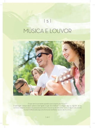 | 5 |
MÚSICA E LOUVOR
O que vem à sua mente quando ouve a expressão “louvor”?
A aplicação comum dessa palavra está ligada à ação de enaltecer ou elogiar algo ou alguém. Já no
contexto religioso, é comum as pessoas associarem o louvor ao ato de cantar ou tocar algum instrumento
musical. Embora esta seja uma forma de manifestar louvor, não é a única.
| 20 |
 