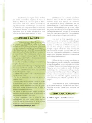 | 21 |
O cântico de Ana é uma das peças mais
belas da Bíblia, ela foi uma profecia inspirada
referente a Davi e ao Messias. Ele é chamado
de Magniﬁcat do Antigo Testamento, por sua
semelhança com o cântico de Maria em Lucas 1.
Nas suas subsequentes ações de louvor, coloca
em evidência o caráter único do Senhor. O poder
de Deus é apresentado por meio de uma série de
inversões e a onipotência divina é expressa pelo
uso de várias ações contrastantes no cântico.
Ana com a alma angustiada por ser
estéreo, vivendo num ambiente hostilizado pela
inveja da concubina de seu marido, foi ao templo
suplicar ao Senhor por um ﬁlho. Como resultado
de sua plena entrega ao Senhor, recebeu seu
milagre e agora estava feliz pelo privilégio de
devolver ao Seu Criador aquilo que lhe dera. Ao
fazer isso, experimentou a forma mais suprema de
alegria, pois aprendera a apreciar Sua bondade
amorosa de uma forma nova.
O foco de Ana ao compor um cântico ao
Senhoréasuaprofundagratidão.Pormeiodeleela
engrandeceu a Deus como o autor da misericórdia
revelada em Sua compaixão pelos desamparados.
Adquiriu uma nova visão do poder de Deus,
evidente por Seu controle sobre as forças ocultas
danatureza,neutralizandoemsilêncioasforçasdo
mal que a desanimavam e derrotavam, e fazendo
com que um ambiente negativo contribuísse
imensamente à profundidade e plenitude de sua
alegria.
Você também se sente profundamente
grato pelos benefícios de Deus em seu favor?
Continue o estudo e veja como expressar sua
gratidão.
| ESTUDANDO JUNTOS |
1. Onde se origina o louvor? Isaías 61:11
_________________________________________________________________________________
_________________________________________________________________________________
________________________________________________________________________________
________________________________________________________________________________
Escolhemos para hoje o cântico de Ana
por ilustrar o verdadeiro propósito da música e
do louvor. Através de uma visão geral da Bíblia,
ampliaremos ainda mais o tema, estudando os
seguintes aspectos: onde se origina o louvor, quais
os elementos que compunham o ato do louvor, de
que maneira devemos louvar, quais os princípios
implicados, quais as formas de executá-lo e os
tipos de instrumentos encontrados na Bíblia.
| APRECIE O CÂNTICO |
“Então, orou Ana e disse: O meu coração
se regozija no SENHOR, a minha força está
exaltadanoSENHOR;aminhabocaseridosmeus
inimigos, porquanto me alegro na tua salvação.
Não há santo como o SENHOR; porque não há
outro além de ti; e Rocha não há, nenhuma, como
o nosso Deus. Não multipliqueis palavras de
orgulho, nem saiam coisas arrogantes da vossa
boca; porque o SENHOR é o Deus da sabedoria e
pesa todos os feitos na balança.
O arco dos fortes é quebrado, porém os débeis,
cingidos de força.
Os que antes eram fartos hoje se alugam por pão,
mas os que andavam famintos não sofrem mais
fome; até a estéril tem sete ﬁlhos, e a que tinha
muitos ﬁlhos perde o vigor.
O SENHOR é o que tira a vida e a dá; faz descer à
sepultura e faz subir.
O SENHOR empobrece e enriquece; abaixa e
também exalta.
Levanta o pobre do pó e, desde o monturo, exalta
o necessitado, para o fazer assentar entre os
príncipes, para o fazer herdar o trono de glória;
porque do SENHOR são as colunas da terra, e
assentou sobre elas o mundo.
Ele guarda os pés dos seus santos, porém os
perversosemudecemnastrevasdamorte;porque
o homem não prevalece pela força.
Os que contendem com o SENHOR são
quebrantados; dos céus troveja contra eles. O
SENHOR julga as extremidades da terra, dá força
ao seu rei e exalta o poder do seu ungido”.
(1 Samuel 2:1-10, composto por Ana)
 