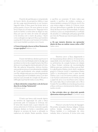 | 22 |
O ponto de partida para a compreensão
do louvor, dentro da perspectiva bíblica, é que
ele não surge espontaneamente no ser humano.
Segundo Isaías, é Deus quem faz brotar tanto a
justiça quanto o louvor. No verso anterior ao que
lemos (Isaías 61:10) está escrito: “Regozijar-me-ei
muito no Senhor, a minha alma se alegra no meu
Deus; por que me cobriu de vestes de salvação
e me envolveu com o manto de justiça…” Assim
como a salvação se origina em Deus que transfere
a justiça de Cristo para o ser humano (2 Coríntios
5:21), assim também acontece com o louvor.
2.ComoéchamadoolouvornoNovoTestamento
e o que signiﬁca? Hebreus 13:15
_________________________________________________________________________________
_________________________________________________________________________________
________________________________________________________________________________
O autor de Hebreus declara que louvor é
um fruto, é uma manifestação externa de algo que
acontecenointeriordocoraçãohumano.Sacrifício
de louvor é a entrega da vida do adorador a Cristo.
Não são palavras eloquentes, cânticos bonitos,
nemaprópriamúsica,éviverplenamenteareligião
de Cristo aprofundando uma relação existente
com Ele, relação esta que nos coloca inteiramente
à sua disposição em humildade e amor. É um dom
precioso que procede do coração do Pai para a
ediﬁcação espiritual de todos os seus ﬁlhos.
3. Quais elementos compunham o ato do louvor
descrito no Antigo Testamento?
2 Crônicas 29:31
_________________________________________________________________________________
_________________________________________________________________________________
________________________________________________________________________________
O texto que lemos está inserido dentro
da narrativa da organização do culto a Deus
promovido pelo rei Ezequias (2 Crônicas 29).
O verso lido resume tudo o que é descrito nos
versos anteriores (2 Crônicas 29:25-30), quando
Ezequias destaca os levitas e sacerdotes para
dirigirem os serviços de louvor e adoração na
reabertura do templo. Neste episódio, música
e sacrifício se conectam. O texto indica que
quando o sacrifício do cordeiro começou, a
música também começou (2 Crônicas 29:27). Era
uma música alegre e solene (2 Crônicas 29:29,
30) que demonstrava a gratidão de Israel pelas
obras de Deus em favor da humanidade. A música
conduziu o povo ao arrependimento, à conﬁssão
de pecados e à celebração pela graça garantida
por meio do Messias que nasceria para oferecer a
redenção.
4. De que maneira devemos nos apresentar
diante de Deus ao realizar nossos cultos a Ele?
Salmo 100:2
_________________________________________________________________________________
_________________________________________________________________________________
________________________________________________________________________________
Devemos servir a Deus alegremente e
em Sua presença elevar cânticos. A música tem a
capacidade única de traduzir, em forma de arte,
os sentimentos do coração humano em relação
a Deus. Existem centenas de recomendações
bíblicas para que cantemos a Deus, pois ao fazê-
lo o gloriﬁcamos (Salmos 50:23; 66:2), rendemos
graças (1 Crônicas 16:35), o respeitamos (Salmo
33:8) e o reconhecemos como o autor da vida
(Salmos 33:9; 71:6). Em termos práticos, quando
o ser humano canta tendo isso em mente, assume
o papel de servo e se reconhece como criatura.
Por outro lado, Deus é entronizado com o Rei e
Criador.PorissoaBíbliarecomendaquelouvemos
a Deus continua e voluntariamente (Salmo 134:1;
Levítico 22:29).
5. Que princípio deve ser observado quando
oferecemos música para Deus? 1 Coríntios 14:15
_________________________________________________________________________________
________________________________________________________________________________
________________________________________________________________________________
Música é uma das formas de linguagem.
Ela produz sensações diversas (alegria, tristeza,
euforia, tensão, excitação, medo, reﬂexão).
Música também é a combinação de ritmo,
melodia, letra e harmonia. A forma como este
 