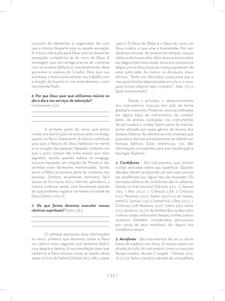 | 23 |
conjunto de elementos é organizado, faz com
que a música desperte esta ou aquela sensação.
A música oferecida para Deus precisa despertar
sensações compatíveis às do reino de Deus. A
mensagem que ela carrega precisa ser coerente
com os ensinos bíblicos e, inevitavelmente, deve
aproximar a criatura do Criador. Para que isso
aconteça, o músico precisa fazer seu trabalho com
a direção do Espírito e com entendimento, como
recomenda Paulo.
6. Por que Deus quer que utilizemos música no
dia a dia e nos serviços de adoração?
Colossenses 3:16
_________________________________________________________________________________
_________________________________________________________________________________
________________________________________________________________________________
A primeira parte do verso que lemos
revela uma das funções da música, tanto no Antigo
quanto no Novo Testamento. A música contribuía
para que a Palavra de Deus habitasse na mente
e no coração das pessoas. Naquele contexto, em
que o povo comum não tinha acesso aos rolos
sagrados, exceto quando estava na sinagoga,
músicas baseadas em citações de Moisés e dos
profetas eram facilmente memorizadas. Sendo
assim, a Bíblia se tornava parte do cotidiano das
pessoas. Embora atualmente tenhamos fácil
acesso às Escrituras (livro, internet, aplicativo), a
música continua sendo uma ferramenta através
da qual podemos registrar na mente a vontade de
Deus (Salmo 119:11).
7. De que forma devemos executar nossos
cânticos espirituais? Salmo 33:3
_________________________________________________________________________________
_________________________________________________________________________________
________________________________________________________________________________
O salmista apresenta duas informações
no texto: primeiro que devemos cantar a Deus
um cântico novo, segundo que devemos fazê-lo
com alegria e beleza. A recomendação para que
cantemos a Deus músicas novas se repete várias
vezes no livro de Salmos (Salmos 96:1; 98:1; 144:9;
149:1). O Deus da Bíblia é o Deus do novo, um
Deus criativo e que ama a diversidade. Por isso
devemos renovar, de tempos em tempos, nossos
cânticosdelouvoraEle.Alémdisso,amúsicadeve
ser alegre e bem executada. Jesus era uma pessoa
alegre, prova disso é que as crianças gostavam de
estar junto dele. Ao instruir os discípulos Jesus
aﬁrmou: “Tenho-vos dito estas coisas para que o
meu gozo (minha alegria) esteja em vós, e o vosso
gozo (vossa alegria) seja completo”. João 15:11
(grifo acrescentado).
Desde o princípio, o desenvolvimento
dos instrumentos musicais tem sido de forma
gradual e crescente. Madeiras, vísceras (utilizadas
em alguns tipos de instrumentos de cordas),
peles de animais (utilizadas nos instrumentos
de percussão) e cordas, fazem parte da matéria-
prima utilizada por esses gênios da música dos
tempos bíblicos. As referências instrumentais que
possuímos derivam primariamente de referências
textuais bíblicas. Estas referências, nos dão
informações consistentes para sua classiﬁcação e
tipologia. Vejamos:
1. Cordofones - São instrumentos que utilizam
cordas esticadas sobre sua superfície. Quando
aferidas vibram produzindo um som que precisa
ser ampliﬁcado por algum tipo de ressoador. Os
exemplos bíblicos de cordofones são os saltérios,
harpas ou liras, kinnowr (Gênesis 4:21, 1 Samuel
10:5, 1 Reis 10:12, 1 Crônicas 13:8, 2 Crônicas
5:12, Neemias 12:27, Salmo 33:2) e e as harpas,
nebel (1 Samuel 1:24, 2 Samuel 6:5, 1 Reis 10:12, 1
Crônicas 13:8, Neemias 12:27, Salmo 33:2, Isaías
5:12, Jeremias 13:12). As famílias das cordas como
violinos,violas,violoncelos,harpas,violões,pianos
acústicos (também considerados percussivos
por causa de seus martelos), são alguns dos
cordofones atuais.
2. Aerofones - São instrumentos de um ou vários
tubos de madeira com furos. O músico sopra o ar
através do tubo do instrumento como no caso das
ﬂautas simples, de pan (`uwgab - Gênesis 4:21;
Jó 21:12; Salmo 150:4) ou através de uma palheta
 