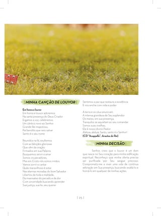 | 25 |
Sentimos a paz que restaura a existência
E nos enche com vida e poder
A terra e os céus anunciam
A intensa grandeza de Seu esplendor
Os mares, em sua presença,
Tranquilos se aquietam ao seu comandar
Somos suas ovelhas,
Ele é nosso divino Pastor
Aleluia, aleluia, Santo, santo é o Senhor!
(CD “Acappella”, Arautos do Rei)
|MINHA DECISÃO |
Senhor, creio que o louvor é um dom
que nasce no Seu coração para minha ediﬁcação
espiritual. Reconheço que minha oferta precisa
ser puriﬁcada por Seu sangue precioso.
Comprometo-me a viver uma vida de contínua
adoração em Sua presença, buscando exaltá-lo e
honrá-lo em qualquer de minhas ações.
| MINHA CANÇÃO DE LOUVOR |
Em honra e louvor
Em honra e louvor adoremos
Na santa presença do Deus Criador
Ergamos a voz, celebremos
Um cântico novo ao Senhor
Grande Rei majestoso,
Pai bendito que veio salvar
Santo é o seu nome
Reunidos na fé, exultemos
Com as bênçãos gloriosas
Que vêm da oração
Firmados em sua Palavra,
Busquemos servir e amar
Somos vis pecadores,
Mas em Cristo nós somos irmãos
Vamos sorrir e cantar
Quão maravilhoso é estar
Nas eternas moradas do bom Salvador
Libertos de toda a maldade,
Da insensatez do pecado e da dor
Com sinceridade buscando aprender
Sua justiça, sua lei, seu querer
 
