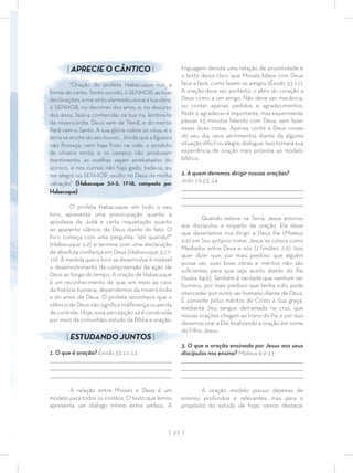 | 27 |
linguagem denota uma relação de proximidade e
o texto deixa claro que Moisés falava com Deus
face a face, como fazem os amigos (Êxodo 33:11).
A oração deve ser, portanto, o abrir do coração a
Deus como a um amigo. Não deve ser mecânica,
ou conter apenas pedidos e agradecimentos.
Pedir e agradecer é importante, mas experimente
passar 15 minutos falando com Deus, sem fazer
essas duas coisas. Apenas conte a Deus coisas
do seu dia, seus sentimentos diante de alguma
situação difícil ou alegre, dialogue. Isso tornará sua
experiência de oração mais próxima ao modelo
bíblico.
2. A quem devemos dirigir nossas orações?
João 16:23, 24
_________________________________________________________________________________
_________________________________________________________________________________
________________________________________________________________________________
Quando esteve na Terra, Jesus ensinou
aos discípulos a respeito da oração. Ele disse
que deveríamos nos dirigir a Deus Pai (Mateus
6:9) em Seu próprio nome. Jesus se coloca como
Mediador entre Deus e nós (1Timóteo 2:5). Isso
quer dizer que, por mais piedoso que alguém
possa ser, suas boas obras e méritos não são
suﬁcientes para que seja aceito diante do Pai
(Isaías 64:6). Também é verdade que nenhum ser
humano, por mais piedoso que tenha sido, pode
interceder por outro ser humano diante de Deus.
É somente pelos méritos de Cristo e Sua graça,
mediante Seu sangue derramado na cruz, que
nossas orações chegam ao trono do Pai e por isso
devemos orar a Ele, ﬁnalizando a oração em nome
do Filho, Jesus.
3. O que a oração ensinada por Jesus aos seus
discípulos nos ensina? Mateus 6:9-13
_________________________________________________________________________________
_________________________________________________________________________________
________________________________________________________________________________
A oração modelo possui dezenas de
ensinos profundos e relevantes, mas para o
propósito do estudo de hoje, vamos destacar
| APRECIE O CÂNTICO |
“Oração do profeta Habacuque sob a
forma de canto. Tenho ouvido, ó SENHOR, as tuas
declarações, e me sinto alarmado; aviva a tua obra,
ó SENHOR, no decorrer dos anos, e, no decurso
dos anos, faze-a conhecida; na tua ira, lembra-te
da misericórdia. Deus vem de Temã, e do monte
Parã vem o Santo. A sua glória cobre os céus, e a
terra se enche do seu louvor… Ainda que a ﬁgueira
não ﬂoresça, nem haja fruto na vide; o produto
da oliveira minta, e os campos não produzam
mantimento; as ovelhas sejam arrebatadas do
aprisco, e nos currais não haja gado, todavia, eu
me alegro no SENHOR, exulto no Deus da minha
salvação” (Habacuque 3:1-3, 17-18, composto por
Habacuque)
O profeta Habacuque, em todo o seu
livro, apresenta uma preocupação quanto à
apostasia de Judá e certa inquietação quanto
ao aparente silêncio de Deus diante do fato. O
livro começa com uma pergunta: “até quando?”
(Habacuque 1:2) e termina com uma declaração
de absoluta conﬁança em Deus (Habacuque 3:17-
19). À medida que o livro se desenvolve é notável
o desenvolvimento da compreensão da ação de
Deus ao longo do tempo. A oração de Habacuque
é um reconhecimento de que, em meio ao caos
da história humana, dependemos da misericórdia
e do amor de Deus. O profeta reconhece que o
silênciodeDeusnãosigniﬁcaindiferençaouperda
de controle. Hoje, essa percepção só é construída
por meio da comunhão, estudo da Bíblia e oração.
| ESTUDANDO JUNTOS |
1. O que é oração? Êxodo 33:11-13
_________________________________________________________________________________
_________________________________________________________________________________
________________________________________________________________________________
A relação entre Moisés e Deus é um
modelo para todos os cristãos. O texto que lemos
apresenta um diálogo íntimo entre ambos. A
 