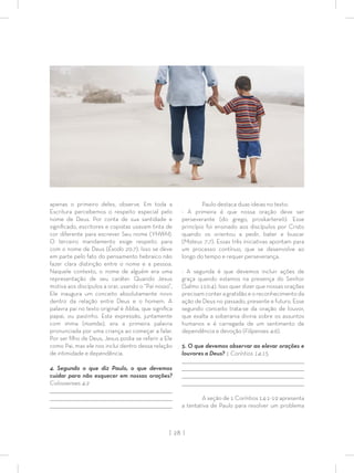 | 28 |
apenas o primeiro deles, observe. Em toda a
Escritura percebemos o respeito especial pelo
nome de Deus. Por conta de sua santidade e
signiﬁcado, escritores e copistas usavam tinta de
cor diferente para escrever Seu nome (YHWH).
O terceiro mandamento exige respeito para
com o nome de Deus (Êxodo 20:7). Isso se deve
em parte pelo fato do pensamento hebraico não
fazer clara distinção entre o nome e a pessoa.
Naquele contexto, o nome de alguém era uma
representação de seu caráter. Quando Jesus
motiva aos discípulos a orar, usando o “Pai nosso”,
Ele inaugura um conceito absolutamente novo
dentro da relação entre Deus e o homem. A
palavra pai no texto original é Abba, que signiﬁca
papai, ou paizinho. Esta expressão, juntamente
com imma (mamãe), era a primeira palavra
pronunciada por uma criança ao começar a falar.
Por ser ﬁlho de Deus, Jesus podia se referir a Ele
como Pai, mas ele nos inclui dentro dessa relação
de intimidade e dependência.
4. Segundo o que diz Paulo, o que devemos
cuidar para não esquecer em nossas orações?
Colossenses 4:2
_________________________________________________________________________________
_________________________________________________________________________________
________________________________________________________________________________
Paulo destaca duas ideias no texto:
- A primeira é que nossa oração deve ser
perseverante (do grego, proskartereõ). Esse
princípio foi ensinado aos discípulos por Cristo
quando os orientou a pedir, bater e buscar
(Mateus 7:7). Essas três iniciativas apontam para
um processo contínuo, que se desenvolve ao
longo do tempo e requer perseverança.
- A segunda é que devemos incluir ações de
graça quando estamos na presença do Senhor
(Salmo 110:4). Isso quer dizer que nossas orações
precisam conter a gratidão e o reconhecimento da
ação de Deus no passado, presente e futuro. Esse
segundo conceito trata-se da oração de louvor,
que exalta a soberania divina sobre os assuntos
humanos e é carregada de um sentimento de
dependência e devoção (Filipenses 4:6).
5. O que devemos observar ao elevar orações e
louvores a Deus? 1 Coríntios 14:15
_________________________________________________________________________________
_________________________________________________________________________________
________________________________________________________________________________
________________________________________________________________________________
A seção de 1 Coríntios 14:1-19 apresenta
a tentativa de Paulo para resolver um problema
 
