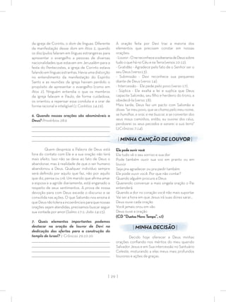 | 29 |
da igreja de Corinto, o dom de línguas. Diferente
da manifestação desse dom em Atos 2, quando
os discípulos falaram em línguas estrangeiras para
apresentar o evangelho a pessoas de diversas
nacionalidades que estavam em Jerusalém para a
festa do Pentecostes, a igreja de Corinto estava
falando em línguas estranhas. Havia uma distorção
no entendimento da manifestação do Espírito
Santo e as reuniões da igreja haviam perdido o
propósito de apresentar o evangelho (como em
Atos 2). Ninguém entendia o que os membros
da igreja falavam e Paulo, de forma cuidadosa,
os orientou a repensar essa conduta e a orar de
forma racional e inteligível (1 Coríntios 14:19).
6. Quando nossas orações são abomináveis a
Deus? Provérbios 28:9
________________________________________________________________________________
_________________________________________________________________________________
_________________________________________________________________________________
________________________________________________________________________________
Quem despreza a Palavra de Deus está
fora do contato com Ele e a sua oração não terá
mais efeito. Isso não se deve ao fato de Deus o
abandonar, mas à realidade de que o ser humano
abandonou a Deus. Qualquer indivíduo sempre
será deﬁnido por aquilo que faz, não por aquilo
que diz, pensa ou crê. Um marido que aﬁrma amar
a esposa e a agride diariamente, está enganado a
respeito de seus sentimentos. A prova de nossa
devoção para com Deus excede o discurso e se
consolida nas ações. O que Salomão nos ensina é
queDeusnãotoleraaincoerênciaeparaquenossas
orações sejam atendidas, precisamos buscar seguir
sua vontade por amor (Salmo 17:1; João 14:15).
7. Quais elementos importantes podemos
destacar na oração de louvor de Davi na
dedicação das ofertas para a construção do
templo de Israel? 1 Crônicas 29:10-20
_________________________________________________________________________________
_________________________________________________________________________________
_________________________________________________________________________________
________________________________________________________________________________
A oração feita por Davi traz a maioria dos
elementos que precisam constar em nossas
orações:
-Louvor-OreireconheceasoberaniadeDeussobre
tudo o que háno Céu e naTerra(versos10-12).
- Gratidão - Agradece pelo fato de o Senhor ser o
seu Deus (verso13).
- Submissão - Davi reconhece sua pequenez
diante de Deus (verso 14).
- Intercessão - Ele pede pelo povo (verso 17).
- Súplica - Ele exalta a lei e suplica que Deus
capacite Salomão, seu ﬁlho e herdeiro do trono, a
obedecê-la (verso 18).
Mais tarde, Deus fez um pacto com Salomão e
disse: “se meu povo, que se chama pelo meu nome,
se humilhar, e orar, e me buscar, e se converter dos
seus maus caminhos, então, eu ouvirei dos céus,
perdoarei os seus pecados e sararei a sua terra”
(2Crônicas 7:14).
| MINHA CANÇÃO DE LOUVOR |
Ele pode ouvir você
Ele tudo vê o seu sorriso e sua dor
Pode também ouvir sua voz em pranto ou em
louvor
Seja pra agradecer ou pra pedir também
Ele pode ouvir você. Por que não contar?
Quando alguém procura a Deus
Querendo conversar a mais singela oração o Pai
entenderá
Quando a dor no coração você não mais suportar
Vai ser a hora em que Jesus irá suas dores sarar…
Deus ouve cada oração
Você jamais orou em vão
Deus ouve a oração
(CD “Duetos Novo Tempo”, v.1)
| MINHA DECISÃO |
Decido hoje oferecer a Deus minhas
orações conﬁando nos méritos do meu querido
Salvador Jesus e em Sua intercessão no Santuário
Celeste, misturando a elas meus mais profundos
louvores e ações de graças.
 