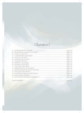 | Sumário |
01 - O MINISTÉRIO DE LOUVOR .................................................................................................................... página 04
02 - PALAVRAS DE ALEGRIA E SALVAÇÃO ............................................................................................... página 08
03 - O MAL E O SEU FIM ..................................................................................................................................... página 12
04 - A VERDADEIRA ADORAÇÃO .................................................................................................................. página 16
05 - MÚSICA E LOUVOR ..................................................................................................................................... página 20
06 - ORAÇÕES DE LOUVOR ............................................................................................................................. página 26
07 - O NOVO CÂNTICO ..................................................................................................................................... página 30
08 - PERDÃO E SALVAÇÃO ............................................................................................................................... página 34
09 - NO BANCO DOS RÉUS .............................................................................................................................. página 38
10 - O DESTINO DA MORTE ............................................................................................................................. página 42
11 - MANDAMENTOS DA VERDADE ............................................................................................................ página 48
12 - DESCANSANDO NO DIA DO SENHOR ............................................................................................. página 52
13 - ESTILO DE VIDA CRISTÃ ........................................................................................................................... página 56
14 - A MAIOR DE TODAS AS PROMESSAS ................................................................................................ página 60
15 - NOSSA NOVA MORADA ............................................................................................................................. página 64
16 - UM CONVITE ÀS ÁGUAS TRANQUILAS ........................................................................................... página 68
QUESTIONÁRIOS ................................................................................................................................................. página 74
 