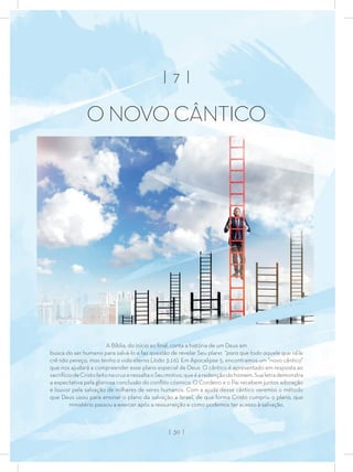 A Bíblia, do início ao ﬁnal, conta a história de um Deus em
busca do ser humano para salvá-lo e faz questão de revelar Seu plano “para que todo aquele que nEle
crê não pereça, mas tenha a vida eterna (João 3:16). Em Apocalipse 5, encontramos um “novo cântico”
que nos ajudará a compreender esse plano especial de Deus. O cântico é apresentado em resposta ao
sacrifíciodeCristofeitonacruzeressaltaoSeumotivo,queéaredençãodohomem.Sualetrademonstra
a expectativa pela gloriosa conclusão do conﬂito cósmico. O Cordeiro e o Pai recebem juntos adoração
e louvor pela salvação de milhares de seres humanos. Com a ajuda desse cântico veremos o método
que Deus usou para ensinar o plano da salvação a Israel, de que forma Cristo cumpriu o plano, que
ministério passou a exercer após a ressurreição e como podemos ter acesso à salvação.
| 7 |
O NOVO CÂNTICO
| 30 |
 