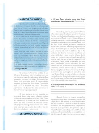 | 31 |
1. O que Deus planejou para que Israel
entendesse o plano da salvação? Êxodo 25:8, 9
_________________________________________________________________________________
_________________________________________________________________________________
________________________________________________________________________________
No texto que lemos, Deus chama Moisés
e lhe ordena a construção do santuário. Para isso,
lhe deu orientações detalhadas de como deveria
ser construído (Êxodo 25-27). Moisés delegou as
tarefas e executou a construção de acordo com
o modelo que havia visto no monte (Êxodo 25:9,
40). Essa última informação denota a existência
de um outro santuário, mais antigo e glorioso, que
serviu de modelo para o santuário do deserto.
Esse santuário está no Céu (Hebreus 8:1, 2). No
santuário do deserto havia dois sacrifícios, um
pela manhã, às 9 horas, e outro à tarde, às 15
horas. Um cordeiro era morto pelo pecado do
povo, e parte de seu sangue era aspergido sob
o santuário. Dessa forma, os pecados do povo
eram “transferidos” para o santuário. Por isso,
uma vez por ano, no décimo dia do sétimo mês do
calendário judaico (Levítico 23:27), acontecia o
dia da expiação, quando o sumo sacerdote dirigia
a cerimônia de puriﬁcação do santuário. Esse
ritual de sacrifícios, bem como todos os móveis e
compartimentos do santuário, apontavam para o
sacrifício de Jesus em favor da humanidade (João
1:36) e Seu ministério em nosso favor.
2. De que forma Cristo cumpriu Sua missão na
terra? Lucas 23:44-46
_________________________________________________________________________________
_________________________________________________________________________________
________________________________________________________________________________
Quando lemos os quatro evangelhos,
percebemos que Jesus nasceu para morrer. Até
chegar à cruz, Ele ensinou os princípios do reino
deDeusecomeçouadesfazerasobrasdeSatanás
na Terra. Cada milagre tinha em si um propósito
maior do que aparentava. Em primeiro lugar, o
milagre físico era prova de que Jesus é Deus, Todo
poderoso e Criador de todas as coisas (João 1:1-
14). Em segundo lugar, é comum, ao operar algum
| APRECIE O CÂNTICO |
“E entoavam novo cântico, dizendo: Digno
és de tomar o livro e de abrir-lhe os selos, porque
foste morto e com o teu sangue compraste para
Deus os que procedem de toda tribo, língua, povo
e nação e para o nosso Deus os constituíste reino
e sacerdotes; e reinarão sobre a terra.
Vi e ouvi uma voz de muitos anjos ao redor do
trono, dos seres viventes e dos anciãos, cujo
número era de milhões de milhões e milhares de
milhares, proclamando em grande voz: Digno é
o Cordeiro que foi morto de receber o poder, e
riqueza, e sabedoria, e força, e honra, e glória, e
louvor.
Então, ouvi que toda criatura que há no céu e
sobre a terra, debaixo da terra e sobre o mar, e
tudo o que neles há, estava dizendo: Àquele que
está sentado no trono e ao Cordeiro, seja o louvor,
e a honra, e a glória, e o domínio pelos séculos dos
séculos.
E os quatro seres viventes respondiam: Amém!
Também os anciãos prostraram-se e adoraram.”
(Apocalipse 5:8-14)
O cântico era “novo” no sentido de ser
diferente de qualquer outro entoado antes e por
oferecer uma experiência única de salvação. Esta
expressão é comum no Antigo Testamento (ver
Salmo 33:3; 40:3; Isaías 42:10). É o novo cântico
daqueles que têm um “novo nome” (Apocalipse
2:17; 3:12) e habitam na “Nova Jerusalém”
(Apocalipse 21:2), quando todas as coisas se
ﬁzerem “novas” (Apocalipse 21:5).
O coro aumenta e, em resposta aos
brados de louvor das hostes celestiais, toda a
criação se une para adorar o Pai e o Filho. Cristo
é o vencedor, e o caráter de Deus é vindicado
diante de todo o universo. Cristo nos convida
a fazer parte desse grande coro de seres felizes
pela redenção do pecado, da morte e da dor.
Continue estudando e saiba como.
| ESTUDANDO JUNTOS |
 