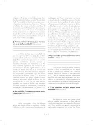 | 32 |
milagre em favor de um indivíduo, Jesus dizer:
“perdoados estão os teus pecados” (Lucas 5:20;
7:48; Marcos 2:5). Ao fazê-lo, Jesus operava um
milagre espiritual, se apresentava como Messias,
o Salvador do mundo, o Cordeiro de Deus. O
único com autoridade de perdoar pecados, pois
morreria na cruz em favor da humanidade. A
morte dos cordeiros se cumpriam em Sua pessoa
e após Seu sacrifício, às 15 horas daquela sexta-
feira, não havia mais necessidade dos serviços do
santuário terrestre (Lucas 23:45).
3.PorqueeranecessárioqueJesusmorresse
em favor da humanidade? Hebreus 9:22
_________________________________________________________________________________
_________________________________________________________________________________
________________________________________________________________________________
A Bíblia declara que o resultado do
pecado é a morte (Romanos 6:23). Ela também
revela que todo ser humano é pecador (Romanos
3:23). Não nos tornamos pecadores ao cometer
pecado, cometemos pecado, porque já
nascemos infectados por ele (Salmo 51:5). Por
isso, conforme a profecia, era necessário que
Jesus nascesse de uma virgem (Isaías 7:14), na
cidade de Belém (Miquéias 5:2), vivesse sem
pecar e fosse à Jerusalém (Zacarias 9:9) para
ser traspassado (Salmo 22:16) e por ﬁm, morrer
no lugar do ser humano (Isaías 53:5). A palavra
“remissão”(aphesis do grego), signiﬁca soltura,
liberação, absolvição, perdão de dívida.. Foi isso
que Cristo fez na cruz. Ele não havia pecado,
portanto não merecia morrer, mas entregou
Sua vida para dar à humanidade a chance de
recomeçar e viver eternamente (2 Coríntios 5:21).
4. Que ministério Cristo passou a exercer após a
ressurreição? Hebreus 9:11, 12
_________________________________________________________________________________
_________________________________________________________________________________
________________________________________________________________________________
Após a ascensão, o livro de Hebreus
aﬁrma que Jesus entrou no santuário celestial
(Hebreus 8:1, 2), o mesmo que havia servido de
modelo para que Moisés construísse o santuário
nodeserto(Êxodo25:40).LáJesusexerceafunção
de intercessor da humanidade. O autor do livro
reforça a superioridade do ministério de Cristo
no Céu, face ao sistema levítico de adoração que
ainda perdurava em seus dias. O fato de o véu
do templo ter se rasgado por ocasião da morte
de Cristo (Mateus 27:50, 51) era um indício de
que o Cordeiro Verdadeiro, para quem o ritual
do santuário e do templo apontavam, havia sido
morto. Por isso, não havia mais necessidade do
sacrifício de animais. Hoje, Jesus atua no santuário
do Céu, onde apresenta Seu sangue que é capaz
de redimir o pecador que confessa o pecado
(Provérbios 28:13) e aceita a graça (Efésios 2:8).
Para conhecer mais a respeito da doutrina do
santuáriosolicitegratuitamenteoGuiadeEstudos
Bíblia Fácil Daniel. novotempo.com/bibliafacil
5. O que Jesus faz quando confessamos nossos
pecados? 1 João 1: 9
_________________________________________________________________________________
_________________________________________________________________________________
________________________________________________________________________________
Uma vez que somos pecadores, devemos
recorrer a Cristo, que intercede por nós diante
do Pai (1 Timóteo 2:5). Somente Ele é capaz de
perdoar pecados e oferecer a salvação (Atos
4:12). O ato da conﬁssão deve ser permanente
em nossa vida, uma vez que pecamos por atos,
palavras ou pensamentos. Devemos verbalizar a
Deus nossas faltas, reconhecer nossas limitações
e suplicar a puriﬁcação por meio de Seu sangue.
6. O que recebemos de Jesus quando somos
perdoados? Isaías 61:10, 11
_________________________________________________________________________________
_________________________________________________________________________________
________________________________________________________________________________
As vestes de justiça que Jesus coloca
sobre o pecador representam os Seus méritos
transferidos para quem se arrependeu (Coríntios
5:21). Num sentido mais amplo, representam a
implantação progressiva do caráter de Cristo
 
