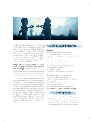 | 33 |
na vida do homem (Colossenses 3:12; Romanos
13:14). Isaías usa a expressão “vestes de
salvação”, para ilustrar o resultado ﬁnal desse
processo. Quando o ﬁlho pródigo voltou para
casa, a primeira ordem do Pai foi para que lhe
providenciassem vestes novas (Lucas 15:22) e é
isso que Jesus nos oferece hoje. No Apocalipse,
os salvos são aqueles que lavaram suas vestes no
sangue do Cordeiro (Apocalipse 22:14).
7. O que a história dos dois ladrões na cruz nos
ensina a respeito da resposta ideal diante do
plano da salvação? Lucas 23:39-43
_________________________________________________________________________________
_________________________________________________________________________________
________________________________________________________________________________
A Bíblia ensina que Deus criou o ser
humano livre. Talvez pelo fato do amor verdadeiro
só ﬂorescer no solo da liberdade. Apesar de
estarem presos à cruz, os dois ladrões ainda eram
livres para aceitar a salvação oferecida por Cristo,
ou recusá-la. Escolhas completamente diferentes
que ilustram a polarização da humanidade no ﬁm
da história (Mateus 25:31-41). A Bíblia declara
que Deus é amor (1 João 4:8) e bate à porta do
coração humano com o desejo de transformá-lo
e salvá-lo (Apocalipse 3:20). Jesus cumpriu Sua
obra de redenção e deseja que cada ﬁlho Seu a
receba.
| MINHA CANÇÃO DE LOUVOR |
Getsêmani
No Getsêmani foi que meu Jesus orou,
Se entregando ao Pai mais uma vez.
Logo vieram pessoas para o levar para a maior das
provações
Ele tanto amou tudo suportou.
Ele carregou a nossa cruz.
Vê os cravos nas mãos, seu corpo a sofrer
Naqueles momentos de dor.
Vê o Mestre a chorar
E foi por você que Ele mostrou tanto amor.
Os soldados cuspiam no seu rosto nu...
Posso ouvir o clamor da multidão.
E Jesus olha aquele céu azul pede ao Pai que lhes
dê o seu perdão.
Ele tanto amou, tudo suportou.
Ele carregou a nossa cruz.
Vê os cravos nas mãos, seu corpo a sofrer…
(CD “Poemas e Canções”, Leonardo Gonçalves)
| MINHA DECISÃO |
Senhor, ao meditar em Seu grande
sofrimento e no sacrifício que ofereceu por mim
na cruz, eu decido aceitar a Sua oferta como
pagamentodetodososmeuserroseculpas.Louvo
oSeunomepelasalvaçãoquemeproporcionahoje.
 