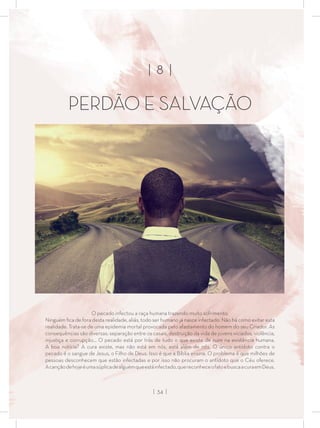 | 8 |
PERDÃO E SALVAÇÃO
O pecado infectou a raça humana trazendo muito sofrimento.
Ninguém ﬁca de fora desta realidade, aliás, todo ser humano já nasce infectado. Não há como evitar esta
realidade. Trata-se de uma epidemia mortal provocada pelo afastamento do homem do seu Criador. As
consequências são diversas: separação entre os casais, destruição da vida de jovens viciados, violência,
injustiça e corrupção... O pecado está por trás de tudo o que existe de ruim na existência humana.
A boa notícia? A cura existe, mas não está em nós, está além de nós. O único antídoto contra o
pecado é o sangue de Jesus, o Filho de Deus. Isso é que a Bíblia ensina. O problema é que milhões de
pessoas desconhecem que estão infectadas e por isso não procuram o antídoto que o Céu oferece.
Acançãodehojeéumasúplicadealguémqueestáinfectado,quereconheceofatoebuscaacuraemDeus.
| 34 |
 