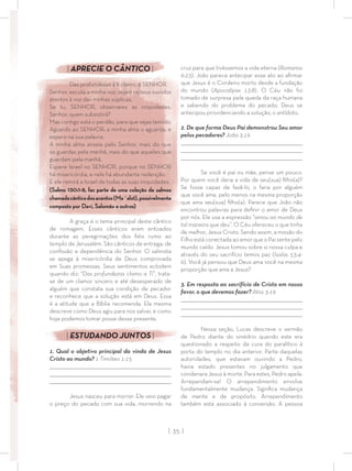 | 35 |
cruz para que tivéssemos a vida eterna (Romanos
6:23). João parece antecipar esse ato ao aﬁrmar
que Jesus é o Cordeiro morto desde a fundação
do mundo (Apocalipse 13:8). O Céu não foi
tomado de surpresa pela queda da raça humana
e sabendo do problema do pecado, Deus se
antecipou providenciando a solução, o antídoto.
2. De que forma Deus Pai demonstrou Seu amor
pelos pecadores? João 3:16
_________________________________________________________________________________
_________________________________________________________________________________
________________________________________________________________________________
Se você é pai ou mãe, pense um pouco.
Por quem você daria a vida de seu(sua) ﬁlho(a)?
Se fosse capaz de fazê-lo, o faria por alguém
que você ama, pelo menos na mesma proporção
que ama seu(sua) ﬁlho(a). Parece que João não
encontrou palavras para deﬁnir o amor de Deus
por nós. Ele usa a expressão “amou ao mundo de
tal maneira que deu”. O Céu ofereceu o que tinha
de melhor, Jesus Cristo. Sendo assim, a missão do
Filho está conectada ao amor que o Pai sente pelo
mundo caído. Jesus tomou sobre si nossa culpa e
através do seu sacrifício temos paz (Isaías 53:4-
6). Você já pensou que Deus ama você na mesma
proporção que ama a Jesus?
3. Em resposta ao sacrifício de Cristo em nosso
favor, o que devemos fazer? Atos 3:19
_________________________________________________________________________________
_________________________________________________________________________________
________________________________________________________________________________
Nessa seção, Lucas descreve o sermão
de Pedro diante do sinédrio quando este era
questionado a respeito da cura do paralítico à
porta do templo no dia anterior. Parte daquelas
autoridades, que estavam ouvindo a Pedro,
havia estado presentes no julgamento que
condenara Jesus à morte. Para estes, Pedro apela:
Arrependam-se! O arrependimento envolve
fundamentalmente mudança. Signiﬁca mudança
de mente e de propósito. Arrependimento
também está associado à conversão. A pessoa
| APRECIE O CÂNTICO |
Das profundezas a ti clamo, ó SENHOR.
Senhor, escuta a minha voz; sejam os teus ouvidos
atentos à voz das minhas súplicas.
Se tu, SENHOR, observares as iniquidades,
Senhor, quem subsistirá?
Mas contigo está o perdão, para que sejas temido.
Aguardo ao SENHOR; a minha alma o aguarda, e
espero na sua palavra.
A minha alma anseia pelo Senhor, mais do que
os guardas pela manhã, mais do que aqueles que
guardam pela manhã.
Espere Israel no SENHOR, porque no SENHOR
há misericórdia, e nele há abundante redenção.
E ele remirá a Israel de todas as suas iniquidades.
(Salmo 130:1-8, faz parte de uma coleção de salmos
chamadacânticodosacentos(Ma´alot),possivelmente
composto por Davi, Salomão e outros)
A graça é o tema principal deste cântico
de romagem. Esses cânticos eram entoados
durante as peregrinações dos ﬁéis rumo ao
templo de Jerusalém. São cânticos de entrega, de
conﬁssão e dependência do Senhor. O salmista
se apega à misericórdia de Deus comprovada
em Suas promessas. Seus sentimentos eclodem
quando diz: “Das profundezas clamo a Ti”, trata-
se de um clamor sincero e até desesperado de
alguém que constata sua condição de pecador
e reconhece que a solução está em Deus. Essa
é a atitude que a Bíblia recomenda. Ela mesma
descreve como Deus agiu para nos salvar, e como
hoje podemos tomar posse desse presente.
| ESTUDANDO JUNTOS |
1. Qual o objetivo principal da vinda de Jesus
Cristo ao mundo? 1 Timóteo 1:15
_________________________________________________________________________________
_________________________________________________________________________________
________________________________________________________________________________
Jesus nasceu para morrer. Ele veio pagar
o preço do pecado com sua vida, morrendo na
 