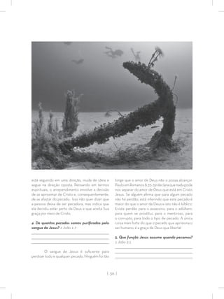 | 36 |
está seguindo em uma direção, muda de ideia e
segue na direção oposta. Pensando em termos
espirituais, o arrependimento envolve a decisão
de se aproximar de Cristo e, consequentemente,
de se afastar do pecado. Isso não quer dizer que
a pessoa deixa de ser pecadora, mas indica que
ela decidiu estar perto de Deus e que aceita Sua
graça por meio de Cristo.
4. De quantos pecados somos puriﬁcados pelo
sangue de Jesus? 1 João 1:7
_________________________________________________________________________________
_________________________________________________________________________________
________________________________________________________________________________
O sangue de Jesus é suﬁciente para
perdoar todo e qualquer pecado. Ninguém foi tão
longe que o amor de Deus não o possa alcançar.
PauloemRomanos8:35-39declaraquenadapode
nos separar do amor de Deus que está em Cristo
Jesus. Se alguém aﬁrma que para algum pecado
não há perdão, está inferindo que este pecado é
maior do que o amor de Deus e isto não é bíblico.
Existe perdão para o assassino, para o adúltero,
para quem se prostitui, para o mentiroso, para
o corrupto, para todo o tipo de pecado. A única
coisa mais forte do que o pecado que aprisiona o
ser humano, é a graça de Deus que liberta!
5. Que função Jesus assume quando pecamos?
1 João 2:1
_________________________________________________________________________________
_________________________________________________________________________________
________________________________________________________________________________
 