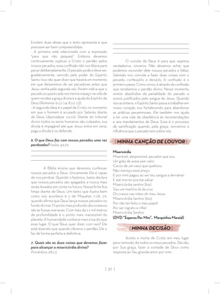 | 37 |
Existem duas ideias que o texto apresenta e que
precisam ser bem compreendidas:
- A primeira está relacionada com a expressão
“para que não pequeis”. Embora devamos
continuamente suplicar a Cristo o perdão pelos
nossos pecados, essa conﬁssão não nos libera para
pecardeliberadamente.Opecadopodeedeveser,
gradativamente, vencido pelo poder do Espírito
Santo. Isso não quer dizer que haverá um momento
em que deixaremos de ser pecadores antes que
Jesus venha pela segunda vez. Porém indica que o
pecadoocuparácadavezmenosespaçonavidade
quem recebe a graça divina e a ajuda do Espírito de
Deus (Romanos 6:12-14; 8:12-13).
- A segunda ideia é o papel de Cristo no momento
em que o homem é acusado por Satanás diante
de Deus (Apocalipse 12:10). Diante do tribunal
divino todos os seres humanos são culpados, sua
dívida é impagável até que Jesus entra em cena,
paga a dívida e os defende.
6. O que Deus faz com nossos pecados uma vez
perdoados? Isaías 43:25
_________________________________________________________________________________
_________________________________________________________________________________
________________________________________________________________________________
A Bíblia ensina que devemos confessar
nossos pecados a Deus. Unicamente Ele é capaz
de nos perdoar. Quando o fazemos, Isaías declara
que nossos pecados são apagados e nunca mais
serão levados em conta no futuro. Nossa ﬁcha ﬁca
limpa diante de Deus. Um texto que ilustra bem
como isso acontece é o de Miquéias 7:18, 19,
quando aﬁrma que Deus lança nossos pecados no
fundodomar.Opontomaisprofundodosoceanos
são as fossas marianas. Com mais de 11 mil metros
de profundidade é o ponto mais inacessível do
planeta. A humanidade conhece mais a lua do que
esse lugar. O que Deus quer dizer com isso? Ele
está dizendo que quando oferece o perdão, Ele o
faz de forma perfeita e deﬁnitiva.
7. Quais são as duas coisas que devemos fazer
para alcançar a misericórdia divina?
Provérbios 28:13
_________________________________________________________________________________
_________________________________________________________________________________
________________________________________________________________________________
O convite de Deus é para que sejamos
verdadeiros, sinceros. Não devemos achar que
podemos esconder dele nossos pecados e faltas.
Salomão nos convida a fazer duas coisas com o
pecado: confessá-lo e deixá-lo. A conﬁssão é o
primeiro passo. Como vimos, é através da conﬁssão
que recebemos o perdão divino. Nesse momento
somos absolvidos da penalidade do pecado e
somos justiﬁcados pelo sangue de Jesus. Quando
issoacontece,oEspíritoSantopassaatrabalharem
nosso coração nos fortalecendo para abandonar
as práticas pecaminosas. Ele também nos ajuda
a ter uma vida de obediência às recomendações
e aos mandamentos de Deus. Esse é o processo
de santiﬁcação quando, pela graça, vencemos a
inﬂuência que o pecado tem sobre nós.
| MINHA CANÇÃO DE LOUVOR |
Misericórdia
Miserável, desprezível, pecador que sou
Um grão de areia sem valor
Cacos de um vaso que quebrou
Não mereço esse preço
E por mim pagou ao ver teu sangue a derramar
E até morrer pra me salvar
Misericórdia senhor (bis)
Sou um martírio lá da cruz
Os cravos nas mãos do meu Jesus
Misericórdia Senhor (bis)
Por não ter feito o meu papel
Por ser ingrato e inﬁel
Misericórdia Senhor
(DVD “Esperou Por Mim”, Marquinhos Maraial)
| MINHA DECISÃO |
Aceito a morte de Cristo em meu lugar
para remissão de todos os meus pecados. Decido,
por Sua graça, fazer a vontade de Deus como
resposta ao Seu grande amor por mim.
 