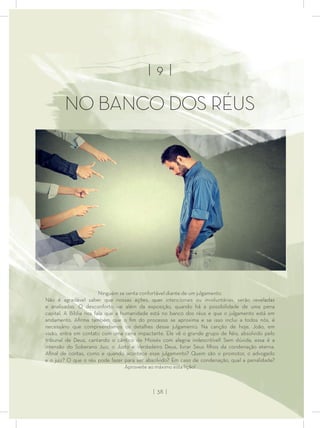 | 9 |
NO BANCO DOS RÉUS
Ninguém se senta confortável diante de um julgamento.
Não é agradável saber que nossas ações, quer intencionais ou involuntárias, serão reveladas
e analisadas. O desconforto vai além da exposição, quando há a possibilidade de uma pena
capital. A Bíblia nos fala que a humanidade está no banco dos réus e que o julgamento está em
andamento. Aﬁrma também que o ﬁm do processo se aproxima e se isso inclui a todos nós, é
necessário que compreendamos os detalhes desse julgamento. Na canção de hoje, João, em
visão, entra em contato com uma cena impactante. Ele vê o grande grupo de ﬁéis, absolvido pelo
tribunal de Deus, cantando o cântico de Moisés com alegria indescritível! Sem dúvida, essa é a
intensão do Soberano Juiz, o Justo e Verdadeiro Deus, livrar Seus ﬁlhos da condenação eterna.
Aﬁnal de contas, como e quando acontece esse julgamento? Quem são o promotor, o advogado
e o juiz? O que o réu pode fazer para ser absolvido? Em caso de condenação, qual a penalidade?
Aproveite ao máximo esta lição!
| 38 |
 