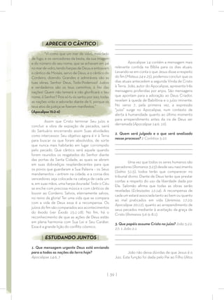 | 39 |
_________________________________________________________________________________
_________________________________________________________________________________
________________________________________________________________________________
Apocalipse 14 contém a mensagem mais
relevante contida na Bíblia para os dias atuais.
Levando-se em conta o que Jesus disse a respeito
do ﬁm (Mateus 24 e 25), podemos concluir que os
dias atuais antecedem a segunda Vinda de Cristo
à Terra. João, autor do Apocalipse, apresenta três
mensagens proferidas por anjos. São mensagens
que apontam para a adoração ao Deus Criador,
revelam à queda de Babilônia e o juízo iminente.
No verso 7, pela primeira vez, a expressão
“juízo” surge no Apocalipse, num contexto de
alerta à humanidade quanto ao último momento
para arrependimento antes da ira de Deus ser
derramada (Apocalipse 14:9, 10).
2. Quem será julgado e o que será analisado
nesse processo? 2 Coríntios 5:10
_________________________________________________________________________________
_________________________________________________________________________________
________________________________________________________________________________
Uma vez que todos os seres humanos são
pecadores (Romanos 3:23) desde seu nascimento
(Salmo 51:5), todos terão que comparecer no
tribunal divino. Diante de Deus terão que prestar
contas a respeito do uso da liberdade dada por
Ele. Salomão aﬁrma que todas as obras serão
reveladas (Eclesiastes 12:14). A recompensa de
cada um estará associada tanto ao bem ou quanto
ao mal praticados em vida (Jeremias 17:10;
Apocalipse 20:12), quanto ao arrependimento de
seus pecados mediante à aceitação da graça de
Cristo (Romanos 5:6-9; 8:1).
3. Que papéis assume Cristo no juízo? João 5:22,
27; 1 João 2:1
_________________________________________________________________________________
_________________________________________________________________________________
________________________________________________________________________________
João não deixa dúvidas de que Jesus é o
Juiz. Esta função foi dada pelo Pai ao Filho (Atos
| APRECIE O CÂNTICO |
“Vi como que um mar de vidro, mesclado
de fogo, e os vencedores da besta, da sua imagem
e do número do seu nome, que se achavam em pé
nomardevidro,tendoharpasdeDeus;eentoavam
o cântico de Moisés, servo de Deus, e o cântico do
Cordeiro, dizendo: Grandes e admiráveis são as
tuas obras, Senhor Deus, Todo-Poderoso! Justos
e verdadeiros são os teus caminhos, ó Rei das
nações! Quem não temerá e não gloriﬁcará o teu
nome, ó Senhor? Pois só tu és santo; por isso, todas
as nações virão e adorarão diante de ti, porque os
teus atos de justiça se ﬁzeram manifestos.”
(Apocalipse 15:2-4)
Assim que Cristo terminar Seu juízo e
concluir a obra de expiação de pecados, sairá
do Santuário encerrando assim Suas atividades
como intercessor. Seu objetivo agora é ir à Terra
para buscar os que foram absolvidos, de sorte
que nunca mais habitarão em lugar corrompido
pelo pecado. Que cântico será aquele quando
forem reunidos os resgatados do Senhor diante
das portas da Santa Cidade, as quais se abrem
em suas dobradiças resplandecentes para que
os povos que guardaram a Sua Palavra – os Seus
mandamentos – entrem na cidade, e a coroa dos
vencedores seja colocada na cabeça de cada um
e, em suas mãos, uma harpa dourada! Todo o Céu
se enche com preciosa música e com cânticos de
louvor ao Cordeiro. Salvos, eternamente salvos,
no reino da gloria! Ter uma vida que se compara
com a vida de Deus essa é a recompensa. Os
juízos do ﬁm são comparados aos acontecimentos
do êxodo (ver Êxodo 15:1-18). No ﬁm, há o
reconhecimento de que as ações de Deus estão
em plena harmonia com Sua Lei e Seu Caráter.
Essa é a grande lição do conﬂito cósmico.
| ESTUDANDO JUNTOS |
1. Que mensagem urgente Deus está enviando
para a todas as nações da terra hoje?
Apocalipse 14:6, 7
 