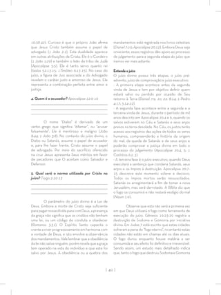 | 40 |
10:38-42). Curioso é que o próprio João aﬁrma
que Jesus Cristo também assume o papel de
advogado (1 João 2:1). Esta dualidade aparece
em outras atribuições de Cristo, Ele é o Cordeiro
(1 João 1:29) e também o leão da tribo de Judá
(Apocalipse 5:5). Ele é tanto servo quanto rei
(Isaías 52:13-15; 1Timóteo 6:13-15). No caso do
juízo, a ﬁgura de Juiz associada a do Advogado
revelam o caráter justo e amoroso de Jesus. Ele
representa a combinação perfeita entre amor e
justiça.
4. Quem é o acusador? Apocalipse 12:9-10
_________________________________________________________________________________
_________________________________________________________________________________
________________________________________________________________________________
O nome “Diabo” é derivado de um
verbo grego que signiﬁca “difamar”, ou “acusar
falsamente”. Ele é mentiroso e maligno (João
8:44; 1 João 3:8). No contexto do juízo divino, o
Diabo ou Satanás, assume o papel de acusador
e, para lhe fazer frente, Cristo assume o papel
de advogado. Por meio do sacrifício oferecido
na cruz Jesus apresenta Seus méritos em favor
de pecadores que O aceitam como Salvador e
Defensor.
5. Qual será a norma utilizada por Cristo no
juízo? Tiago 2:10-12
_________________________________________________________________________________
_________________________________________________________________________________
________________________________________________________________________________
O parâmetro do juízo divino é a Lei de
Deus. Embora a morte de Cristo seja suﬁciente
parapagarnossadívidaparacomDeus,apresença
da graça não signiﬁca que os cristãos não tenham
uma lei, ou um código de conduta a obedecer
(Romanos 3:31). O Espírito Santo capacita o
crenteaviverprogressivamenteemharmoniacom
a vontade de Deus, e isto envolve a observância
dos mandamentos. Vale lembrar que a obediência
da lei não salva ninguém, porém revela que a graça
tem operado na vida do indivíduo e que este foi
salvo por Jesus. A obediência ou a quebra dos
mandamentos está registrada nos livros celestiais
(Daniel 7:10; Apocalipse 20:12). Embora Deus seja
onisciente, esses registros dão apoio ao processo
de julgamento para a segunda etapa do juízo que
iremos ver mais adiante.
Entenda o juízo
O juízo divino possui três etapas, o juízo pré-
advento, juízo de comprovação e juízo executivo:
- A primeira etapa acontece antes da segunda
vinda de Jesus e tem por objetivo deﬁnir quem
estará salvo ou perdido por ocasião de Seu
retorno à Terra (Daniel 7:9, 10, 22; 8:14; 1 Pedro
4:17; 3:14-22).
- A segunda fase acontece entre a segunda e a
terceira vinda de Jesus, durante o período de mil
anos descrito em Apocalipse 20:4 e 6, quando os
salvos estiverem no Céu e Satanás e seus anjos
presos na terra desolada. No Céu, os justos terão
acesso aos registros das ações de todos os seres
humanos, compreenderão a história da origem
do mal, da queda de Satanás e de seus anjos e
poderão comprovar a justiça divina em todo o
processo do julgamento (Apocalipse 20:4, 5; 1
Coríntios 6:2, 3)
- A terceira fase é o juízo executivo, quando Deus
executará a sentença que condena Satanás, seus
anjos e os ímpios à destruição. Apocalipse 20:7-
15 descreve este momento solene e decisivo.
Todos os ímpios mortos serão ressuscitados.
Satanás os arregimentará a ﬁm de tomar a nova
Jerusalém, mas será derrotado. A Bíblia diz que
o fogo os consumirá e não restará vestígio do mal
(Naum 1:9).
Observe que esta não será a primeira vez
em que Deus utilizará o fogo como ferramenta de
execução do juízo. Gênesis 19:23-29 registra a
destruição de Sodoma e Gomorra por iniciativa
divina. Em Judas 7 está escrito que estas cidades
sofreram a pena do “fogo eterno”, no entanto estas
cidades não estão em chamas até os dias atuais.
O fogo durou enquanto houve matéria a ser
consumida e seu efeito foi deﬁnitivo e irreversível.
Sendo assim, um estudo mais detalhado indica
que, tanto o fogo que destruiu Sodoma e Gomorra
 