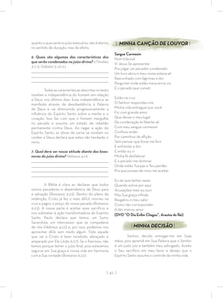 | 41 |
quantooquecairánojuízoexecutivo,nãoéeterno
no sentido de duração, mas de efeito.
6. Quais são algumas das características dos
que serão condenados no juízo divino? 2Timóteo
3:1-5; Gálatas 5:19-21
_________________________________________________________________________________
_________________________________________________________________________________
________________________________________________________________________________
Todasascaracterísticasdescritasnotexto
revelam a independência do homem em relação
a Deus nos últimos dias. Essa independência se
manifesta através da desobediência à Palavra
de Deus e vai diminuindo progressivamente a
inﬂuência do Espírito Santo sobre a mente e o
coração. Isso faz com que o homem mergulhe
no pecado e assuma um estado de rebelião
permanente contra Deus. Ao negar a ação do
Espírito Santo, as obras da carne se revelam no
caráter e Deus declara que estes não herdarão o
reino.
7. Qual deve ser nossa atitude diante das boas-
novas do juízo divino? Hebreus 4:16
_________________________________________________________________________________
_________________________________________________________________________________
________________________________________________________________________________
________________________________________________________________________________
A Bíblia é clara ao declarar que todos
somos pecadores e dependemos de Deus para
a salvação (Romanos 3:23). Dentro do plano da
redenção, Cristo já fez o mais difícil, morreu na
cruz e pagou o preço do nosso pecado (Romanos
6:23). A nossa parte é aceitar esse sacrifício e
nos submeter à ação transformadora do Espírito
Santo. Paulo declara que temos um Sumo
Sacerdote, um intercessor que se compadece
de nós (Hebreus 4:15) e, por isso, podemos nos
aproximar dEle sem medo algum. Todo aquele
que vai a Cristo é bem recebido, abraçado e
amparado por Ele (João 6:37). Se o ﬁzermos, não
temos porque temer o juízo ﬁnal, pois estaremos
seguros em Sua graça e nossa vida em harmonia
com a Sua vontade (Romanos 6:22).
| MINHA CANÇÃO DE LOUVOR |
Sangue Carmesim
Num tribunal
Vi Jesus Se apresentar
Pra julgar um pecador condenado
Um livro abriu e meu nome estava ali
Rascunhado com lágrimas e dor
Perguntei onde estão meus erros vis
E o pecado que cometi
Estão na cruz
O Senhor respondeu-me
Minha vida entreguei por você
Foi com grande amor
Que deixei o meu lugar
Da condenação te libertei ali
Com meu sangue carmesim
Confuso andei
Por caminhos de aﬂição
Sem pensar que fosse me ferir
E enfrentar a dor
E então eu vi
Minha fé desfalecer
E o pecado me dominar
Onde estão Tua paz e Teu perdão
Pra que possas de novo me aceitar
Eu sei que tantas vezes
Quando estive por aqui
Acusações reais eu ouvi
Mas Sua graça inﬁnda
Resgatou o meu valor
Como não corresponder
A tão imenso amor
(DVD “O Dia Enﬁm Chegou”, Arautos do Rei)
| MINHA DECISÃO |
Senhor, decido entregar-me em Suas
mãos, pois aprendi em Sua Palavra que o Senhor
é um justo juiz e também meu advogado. Aceito
o Seu sacrifício em meu favor e desejo que o
Espírito Santo assuma o controle da minha vida.
 