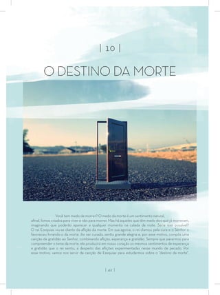 Você tem medo de morrer? O medo da morte é um sentimento natural,
aﬁnal, fomos criados para viver e não para morrer. Mas há aqueles que têm medo dos que já morreram,
imaginando que poderão aparecer a qualquer momento na calada da noite. Seria isso possível?
O rei Ezequias viu-se diante da aﬂição da morte. Em sua agonia, o rei clamou pela cura e o Senhor o
favoreceu livrando-o da morte. Ao ser curado, sentiu grande alegria e, por esse motivo, compôs uma
canção de gratidão ao Senhor, combinando aﬂição, esperança e gratidão. Sempre que pararmos para
compreender o tema da morte, ele produzirá em nosso coração os mesmos sentimentos de esperança
e gratidão que o rei sentiu, a despeito das aﬂições experimentadas nesse mundo de pecado. Por
esse motivo, vamos nos servir da canção de Ezequias para estudarmos sobre o “destino da morte”.
| 10 |
O DESTINO DA MORTE
| 42 |
 