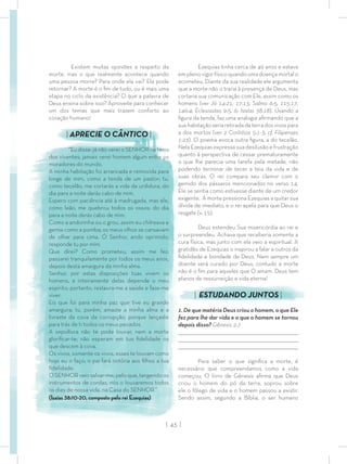 | 43 |
Ezequias tinha cerca de 40 anos e estava
em pleno vigor físico quando uma doença mortal o
acometeu. Diante da sua realidade ele argumenta
que a morte não o traria à presença de Deus, mas
cortaria sua comunicação com Ele, assim como os
homens (ver Jó 14:21; 17:13; Salmo 6:5; 115:17;
146:4; Eclesiastes 9:5, 6; Isaías 38:18). Usando a
ﬁgura da tenda, faz uma analogia aﬁrmando que a
suahabitaçãoseriaretiradadaterradosvivospara
a dos mortos (ver 2 Coríntios 5:1-3; cf. Filipenses
1:23). O poema evoca outra ﬁgura, a do tecelão.
Nela Ezequias expressa sua desilusão e frustração
quanto à perspectiva de cessar prematuramente
o que lhe parecia uma tarefa pela metade, não
podendo terminar de tecer a teia da vida e de
suas obras. O rei compara seu clamor com o
gemido dos pássaros mencionados no verso 14.
Ele se sentia como estivesse diante de um credor
exigente. A morte pressiona Ezequias a quitar sua
dívida de imediato, e o rei apela para que Deus o
resgate (v. 15).
Deus estendeu Sua misericórdia ao rei e
o surpreendeu. Achava que receberia somente a
cura física, mas junto com ela veio a espiritual. A
gratidão de Ezequias o inspirou a falar a outros da
ﬁdelidade e bondade de Deus. Nem sempre um
doente será curado por Deus, contudo a morte
não é o ﬁm para aqueles que O amam. Deus tem
planos de ressurreição e vida eterna!
| ESTUDANDO JUNTOS |
1. De que matéria Deus criou o homem, o que Ele
fez para lhe dar vida e o que o homem se tornou
depois disso? Gênesis 2:7
_________________________________________________________________________________
_________________________________________________________________________________
________________________________________________________________________________
Para saber o que signiﬁca a morte, é
necessário que compreendamos como a vida
começou. O livro de Gênesis aﬁrma que Deus
criou o homem do pó da terra, soprou sobre
ele o fôlego de vida e o homem passou a existir.
Sendo assim, segundo a Bíblia, o ser humano
Existem muitas opiniões a respeito da
morte, mas o que realmente acontece quando
uma pessoa morre? Para onde ela vai? Ela pode
retornar? A morte é o ﬁm de tudo, ou é mais uma
etapa no ciclo da existência? O que a palavra de
Deus ensina sobre isso? Aproveite para conhecer
um dos temas que mais trazem conforto ao
coração humano!
| APRECIE O CÂNTICO |
“Eu disse: já não verei o SENHOR na terra
dos viventes; jamais verei homem algum entre os
moradores do mundo.
A minha habitação foi arrancada e removida para
longe de mim, como a tenda de um pastor; tu,
como tecelão, me cortarás a vida da urdidura, do
dia para a noite darás cabo de mim.
Espero com paciência até à madrugada, mas ele,
como leão, me quebrou todos os ossos; do dia
para a noite darás cabo de mim.
Como a andorinha ou o grou, assim eu chilreava e
gemia como a pomba; os meus olhos se cansavam
de olhar para cima. Ó Senhor, ando oprimido,
responde tu por mim.
Que direi? Como prometeu, assim me fez;
passarei tranquilamente por todos os meus anos,
depois desta amargura da minha alma.
Senhor, por estas disposições tuas vivem os
homens, e inteiramente delas depende o meu
espírito; portanto, restaura-me a saúde e faze-me
viver.
Eis que foi para minha paz que tive eu grande
amargura; tu, porém, amaste a minha alma e a
livraste da cova da corrupção, porque lançaste
para trás de ti todos os meus pecados.
A sepultura não te pode louvar, nem a morte
gloriﬁcar-te; não esperam em tua ﬁdelidade os
que descem à cova.
Os vivos, somente os vivos, esses te louvam como
hoje eu o faço; o pai fará notória aos ﬁlhos a tua
ﬁdelidade.
O SENHOR veio salvar-me; pelo que, tangendo os
instrumentos de cordas, nós o louvaremos todos
os dias de nossa vida, na Casa do SENHOR.”
(Isaías 38:10-20, composto pelo rei Ezequias)
 