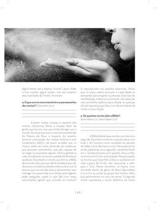 | 45 |
algum tempo até a bateria “morrer”, assim Adão
e Eva viveram algum tempo, mas por estarem
desconectados da “fonte”, morreram.
4.Oqueocorrecomamemóriaeospensamentos
dos mortos? Eclesiastes 9:5-6
_________________________________________________________________________________
_________________________________________________________________________________
________________________________________________________________________________
Existem muitas crenças a respeito dos
mortos. Literaturas, ﬁlmes e novelas falam de
gente que morreu, mas que ainda interage com o
mundo. Se somarmos isso a uma má compreensão
da Palavra de Deus a respeito do assunto,
teremos uma porção de crenças místicas e sem
fundamento bíblico. Há quem acredite que os
mortos estão em outra dimensão de existência,
que possuem sentimentos, que são capazes de
se vingar ou assombrar alguém. Outros ganham a
vida consultando os mortos a pedido de familiares
saudosos. No entanto, no texto que lemos, a Bíblia
deixamuitoclaroqueissonãoéverdadeequenão
devemos consultá-los (Deuteronômio 18:10-12). A
pessoa que morreu não possui sentimentos, nem
interage com quem está vivo. Sendo assim alguém
pode perguntar, quem é que fala com esses
necromantes (gente que consulta os mortos)?
A resposta está nos estudos anteriores. Vimos
que os anjos caídos possuem a capacidade se
apresentar para enganar as pessoas. Esse tipo de
manifestação, embora convincente, não passa de
uma artimanha satânica para afastar as pessoas
da real esperança que Deus nos oferece diante da
morte, a ressurreição.
5. De quantas mortes fala a Bíblia?
Apocalipse 2:11; Apocalipse 21:8
_________________________________________________________________________________
_________________________________________________________________________________
________________________________________________________________________________
ABíbliafaladeduasmortes,aprimeiraea
segunda. A primeira morte é o que acontece com
todo o ser humano como resultado do pecado
de Adão e Eva (Romanos 5:12). Para esta morte
existe esperança, pois segundo o apóstolo Paulo
em 1 Tessalonicenses 4:16 quando Jesus voltar,
os mortos em Cristo ressuscitarão. Nessa ocasião,
os mortos que foram ﬁéis a Deus e aceitaram em
vida a graça de Cristo, irão ressuscitar e subir
para o Céu. Nesse momento, os ímpios vivos
morrerão diante da glória de Deus (Apocalipse
6:15-17) e se unirão ao grupo dos mortos inﬁéis
que permanecem no sono da morte. A segunda
morte representa a morte deﬁnitiva de todos
 