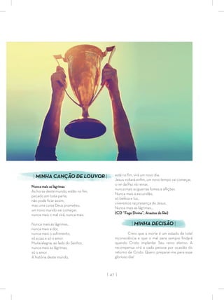 | 47 |
está no ﬁm, virá um novo dia,
Jesus voltará enﬁm, um novo tempo vai começar,
o rei da Paz irá reinar,
nunca mais as guerras fomes e aﬂições
Nunca mais a escuridão,
só beleza e luz,
viveremos na presença de Jesus.
Nunca mais as lágrimas...
(CD “Fogo Divino”, Arautos do Rei)
| MINHA DECISÃO |
Creio que a morte é um estado de total
inconsciência e que o mal para sempre ﬁndará
quando Cristo implantar Seu reino eterno. A
recompensa virá a cada pessoa por ocasião do
retorno de Cristo. Quero preparar-me para esse
glorioso dia!
| MINHA CANÇÃO DE LOUVOR |
Nunca mais as lágrimas
As horas deste mundo, estão no ﬁm,
pecado em toda parte,
não pode ﬁcar assim,
mas uma coisa Deus prometeu,
um novo mundo vai começar,
nunca mais o mal virá, nunca mais.
Nunca mais as lágrimas,
nunca mais a dor,
nunca mais o sofrimento,
só a paz e só o amor.
Muita alegria, ao lado do Senhor,
nunca mais as lágrimas,
só o amor.
A história deste mundo,
 
