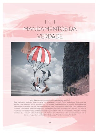 | 11 |
MANDAMENTOS DA
VERDADE
Você já pensou em um mundo sem regras e sem padrões?
Que parâmetro teríamos para condenar um assaltante à prisão? Como poderíamos determinar se
alguém é um assassino, ou um terrorista? As Leis existem para determinar os padrões de conduta das
pessoas na sociedade. Por que precisamos de leis? Para nosso próprio bem-estar. Deus também tem
Sua lei e a sociedade estabelecida por ela é composta por todos os seres que Ele criou. Seu reino é
regido por nobres e elevados padrões de conduta para o bem-estar de todos os Seus ﬁlhos. Na Palavra
de Deus, Sua lei é colocada em destaque em mais de 400 referências. Entre essas referências está o
Salmo 119, que é um cântico à Lei de Deus ou “Mandamentos da Verdade”.
| 48 |
 