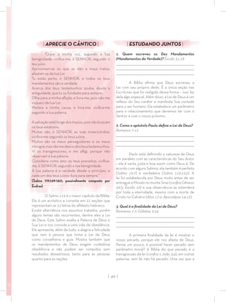 | 49 |
| ESTUDANDO JUNTOS |
1. Quem escreveu os Dez Mandamentos
(Mandamentos da Verdade)? Êxodo 31:18
_________________________________________________________________________________
_________________________________________________________________________________
________________________________________________________________________________
A Bíblia aﬁrma que Deus escreveu a
Lei com seu próprio dedo. É a única seção nas
Escrituras que foi redigida dessa forma – isso faz
dela algo especial. Além disso, a Lei de Deus é um
reﬂexo do Seu caráter e manifesta Sua vontade
para o ser humano. Ela estabelece um parâmetro
para o relacionamento que devemos ter com o
Senhor e com o nosso próximo.
2. Como o apóstolo Paulo deﬁne a Lei de Deus?
Romanos 7:12
_________________________________________________________________________________
_________________________________________________________________________________
________________________________________________________________________________
Paulo está deﬁnindo a natureza de Deus
em paralelo com as características do Seu Autor
– ela é santa, justa e boa assim como Deus é. De
acordo com alguns Salmos, ela também é perfeita
(Salmo 19:7) e verdadeira (Salmo 119:152). A
lei foi estabelecida por Deus muito antes de ser
entregue a Moisés no monte Sinai (conﬁraGênesis
26:5; Êxodo 16) e sua observância se estenderá
por toda a eternidade, mesmo com a morte de
Cristo no Calvário (Atos 17:2; Apocalipse 14:12).
3. Qual é a ﬁnalidade da Lei de Deus?
Romanos 7:7; Gálatas 3:24
_________________________________________________________________________________
_________________________________________________________________________________
________________________________________________________________________________
A primeira ﬁnalidade da lei é mostrar o
nosso pecado, porque ele nos afasta de Deus.
Pense um pouco, é possível haver pecado sem
parâmetro moral? A Bíblia diz que pecado é a
transgressão da lei (conﬁra 1 João 3:4), em outras
palavras, sem lei não há pecado. Uma vez que a
| APRECIE O CÂNTICO |
“Ouve a minha voz, segundo a tua
benignidade; viviﬁca-me, ó SENHOR, segundo o
teu juízo.
Aproximam-se os que se dão a maus tratos;
afastam-se da tua Lei.
Tu estás perto, ó SENHOR, e todos os teus
mandamentos são a verdade.
Acerca dos teus testemunhos soube, desde a
antiguidade, que tu os fundaste para sempre.
Olha para a minha aﬂição, e livra-me, pois não me
esqueci da tua Lei.
Pleiteia a minha causa, e livra-me; viviﬁca-me
segundo a tua palavra.
A salvação está longe dos ímpios, pois não buscam
os teus estatutos.
Muitas são, ó SENHOR, as tuas misericórdias;
viviﬁca-me segundo os teus juízos.
Muitos são os meus perseguidores e os meus
inimigos;masnãomedesviodosteustestemunhos.
Vi os transgressores, e me aﬂigi, porque não
observam a tua palavra.
Considera como amo os teus preceitos; viviﬁca-
me, ó SENHOR, segundo a tua benignidade.
A tua palavra é a verdade desde o princípio, e
cada um dos teus juízos dura para sempre.”
(Salmo 119:149-160, possivelmente composto por
Esdras)
O Salmo 119 é o maior capítulo da Bíblia.
Ele é um acróstico e consiste em 22 seções que
representam as 22 letras do alfabeto hebraico.
Existe alternância nos assuntos tratados, porém
alguns temas são recorrentes, dentre eles a Lei
de Deus. Este Salmo exalta a Palavra de Deus e
Sua Lei e nos convida a uma vida de obediência.
Ele apresenta, além de tudo, a alegria e felicidade
que vem à pessoa que toma a Lei de Deus
como conselheira e guia. Mostra também que
os mandamentos de Deus exigem cuidadosa
obediência e não podem ser rompidos sem
resultados desastrosos, tanto para as pessoas
quanto para as nações.
 