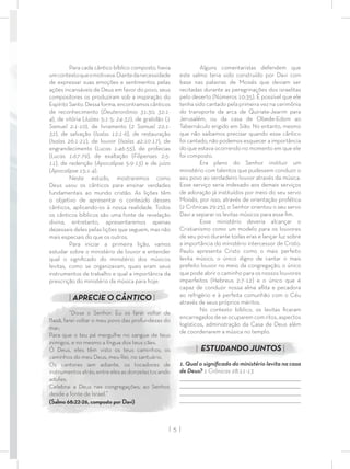 Alguns comentaristas defendem que
este salmo teria sido construído por Davi com
base nas palavras de Moisés que deviam ser
recitadas durante as peregrinações dos israelitas
pelo deserto (Números 10:35). É possível que ele
tenha sido cantado pela primeira vez na cerimônia
do transporte da arca de Quiriate-Jearim para
Jerusalém, ou da casa de Obede-Edom ao
Tabernáculo erigido em Sião. No entanto, mesmo
que não saibamos precisar quando esse cântico
foi cantado, não podemos esquecer a importância
do que estava ocorrendo no momento em que ele
foi composto.
Era plano do Senhor instituir um
ministério com talentos que pudessem conduzir o
seu povo ao verdadeiro louvor através da música.
Esse serviço seria indexado aos demais serviços
de adoração já instituídos por meio do seu servo
Moisés, por isso, através de orientação profética
(2 Crônicas 29:25), o Senhor orientou o seu servo
Davi a separar os levitas músicos para esse ﬁm.
Esse ministério deveria alcançar o
Cristianismo como um modelo para os louvores
de seu povo durante todas eras e lançar luz sobre
a importância do ministério intercessor de Cristo.
Paulo apresenta Cristo como o mais perfeito
levita músico, o único digno de cantar o mais
prefeito louvor no meio da congregação, o único
que pode abrir o caminho para os nossos louvores
imperfeitos (Hebreus 2:7-12) e o único que é
capaz de conduzir nossa alma aﬂita e pecadora
ao refrigério e à perfeita comunhão com o Céu
através de seus próprios méritos.
No contexto bíblico, os levitas ﬁcaram
encarregadosdeseocuparemcomritos,aspectos
logísticos, administração da Casa de Deus além
de coordenarem a música no templo.
| ESTUDANDO JUNTOS |
1. Qual o signiﬁcado do ministério levita na casa
de Deus? 1 Crônicas 28:11-13
_________________________________________________________________________________
_________________________________________________________________________________
_________________________________________________________________________________
_________________________________________________________________________________
Para cada cântico bíblico composto, havia
umcontextoqueomotivava.Diantedanecessidade
de expressar suas emoções e sentimentos pelas
ações incansáveis de Deus em favor do povo, seus
compositores os produziram sob a inspiração do
Espírito Santo. Dessa forma, encontramos cânticos
de reconhecimento (Deuteronômio 31:30; 32:1-
4), de vitória (Juízes 5:1-5; 24-32), de gratidão (1
Samuel 2:1-10), de livramento (2 Samuel 22:1-
32), de salvação (Isaías 12:1-6), de restauração
(Isaías 26:1-21), de louvor (Isaías 42:10-17), de
engrandecimento (Lucas 1:46-55), de profecias
(Lucas 1:67-79), de exaltação (Filipenses 2:5-
11), de redenção (Apocalipse 5:9-13) e de juízo
(Apocalipse 15:1-4).
Neste estudo, mostraremos como
Deus usou os cânticos para ensinar verdades
fundamentais ao mundo cristão. As lições têm
o objetivo de apresentar o conteúdo desses
cânticos, aplicando-os à nossa realidade. Todos
os cânticos bíblicos são uma fonte de revelação
divina, entretanto, apresentaremos apenas
dezesseis deles pelas lições que seguem, mas não
mais especiais do que os outros.
Para iniciar a primeira lição, vamos
estudar sobre o ministério de louvor e entender
qual o signiﬁcado do ministério dos músicos
levitas, como se organizavam, quais eram seus
instrumentos de trabalho e qual a importância da
prescrição do ministério da música para hoje.
| APRECIE O CÂNTICO |
“Disse o Senhor: Eu os farei voltar de
Basã, farei voltar o meu povo das profundezas do
mar;
Para que o teu pé mergulhe no sangue de teus
inimigos, e no mesmo a língua dos teus cães.
Ó Deus, eles têm visto os teus caminhos; os
caminhos do meu Deus, meu Rei, no santuário.
Os cantores iam adiante, os tocadores de
instrumentosatrás;entreelesasdonzelastocando
adufes.
Celebrai a Deus nas congregações; ao Senhor,
desde a fonte de Israel.”
(Salmo 68:22-26, composto por Davi)
| 5 |
 