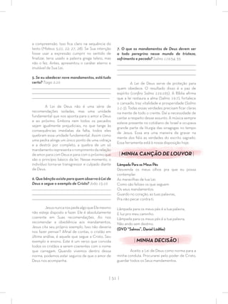 | 51 |
a compreensão. Isso ﬁca claro na sequência do
texto (Mateus 5:21, 22; 27, 28). Se Sua intenção
fosse usar a expressão cumprir no sentido de
ﬁnalizar, teria usado a palavra grega teleio, mas
não o fez. Antes, apresentou o caráter eterno e
imutável de Sua Lei.
5. Se eu obedecer nove mandamentos, está tudo
certo? Tiago 2:10
_________________________________________________________________________________
_________________________________________________________________________________
________________________________________________________________________________
A Lei de Deus não é uma série de
recomendações isoladas, mas uma unidade
fundamental que nos aponta para o amor a Deus
e ao próximo. Embora nem todos os pecados
sejam igualmente prejudiciais, no que tange às
consequências imediatas da falta, todos eles
quebram essa unidade fundamental. Assim como
uma pedra atinge um único ponto de uma vidraça
e a destrói por completo, a quebra de um só
mandamentorepresentaorompimentodarelação
de amor para com Deus e para com o próximo que
são o princípio básico da lei. Nesse momento, o
indivíduo torna-se transgressor e culpado diante
de Deus.
6. Que bênção existe para quem observa à Lei de
Deus e segue o exemplo de Cristo? João 15:10
_________________________________________________________________________________
_________________________________________________________________________________
________________________________________________________________________________
JesusnuncanospedealgoqueElemesmo
não esteja disposto a fazer. Ele é absolutamente
coerente em Suas recomendações. Ao nos
recomendar a obediência aos mandamentos,
Jesus cita seu próprio exemplo. Isso não deveria
nos fazer pensar? Aﬁnal de contas, o cristão em
última análise, é aquele que segue a Cristo, Seu
exemplo e ensino. Este é um verso que convida
todos os cristãos a serem coerentes com o nome
que carregam. Quando vivemos dentro dessa
norma, podemos estar seguros de que o amor de
Deus nos acompanha.
7. O que os mandamentos de Deus devem ser
a todo peregrino nesse mundo de tristeza,
sofrimento e pecado? Salmo 119:54, 55
_________________________________________________________________________________
_________________________________________________________________________________
________________________________________________________________________________
A Lei de Deus serve de proteção para
quem obedece. O resultado disso é a paz de
espírito (conﬁra Salmo 119:165). A Bíblia aﬁrma
que a lei restaura a alma (Salmo 19:7), fortalece
o cansado, traz vitalidade e prosperidade (Salmo
1:1-3). Todas essas verdades precisam ﬁcar claras
na mente de todo o crente. Daí a necessidade de
cantar a respeito desse assunto. A música sempre
esteve presente no cotidiano de Israel e ocupava
grande parte da liturgia das sinagogas no tempo
de Jesus. Essa era uma maneira de gravar na
mente dos ﬁéis as verdades do escrito sagrado.
Essa ferramenta está à nossa disposição hoje.
| MINHA CANÇÃO DE LOUVOR |
Lâmpada Para os Meus Pés
Desvenda os meus olhos pra que eu possa
contemplar
As maravilhas de tua Lei.
Como são felizes os que seguem
Os seus mandamentos
Guardo no coração, as tuas palavras,
Pra não pecar contra ti.
Lâmpada para os meus pés é a tua palavra,
E luz pro meu caminho.
Lâmpada para os meus pés é a tua palavra,
Não ando sem destino.
(DVD “Salmos”, Daniel Lüdtke)
| MINHA DECISÃO |
Aceito a Lei de Deus como norma para a
minha conduta. Procurarei pelo poder de Cristo,
guardar todos os Seus mandamentos.
 