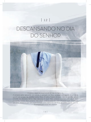 | 12 |
DESCANSANDO NO DIA
DO SENHOR
O cântico, objeto do nosso estudo de hoje, é o Salmo 95.
A primeira parte apresenta um convite à adoração ao Deus verdadeiro, a segunda é um alerta
quanto aos perigos da rebelião contra Deus. O salmo ﬁnaliza alertando que os rebeldes jamais
entrarão no descanso divino. Que descanso é esse? Pelo contexto imediato trata-se da Terra
prometida, Canaã. Num contexto mais amplo, pode-se entender esse descanso como a salvação
que Deus oferece e que será experimentada pelos habitantes da Nova Jerusalém, Canaã celestial.
Se prepare para novas descobertas!
| 52 |
 