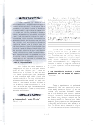 | 53 |
| APRECIE O CÂNTICO |
Vinde, cantemos ao SENHOR, com
júbilo, celebremos o Rochedo da nossa salvação.
Saiamos ao seu encontro, com ações de graças,
vitoriemo-lo com salmos. Porque o SENHOR é
o Deus supremo e o grande Rei acima de todos
os deuses. Nas suas mãos estão as profundezas
da terra, e as alturas dos montes lhe pertencem.
Dele é o mar, pois ele o fez; obra de suas mãos, os
continentes. Vinde, adoremos e prostremo-nos;
ajoelhemos diante do SENHOR, que nos criou.
Ele é o nosso Deus, e nós, povo do seu pasto e
ovelhas de sua mão. Hoje, se ouvirdes a sua voz,
não endureçais o coração, como em Meribá, como
no dia de Massá, no deserto, quando vossos pais
me tentaram, pondo-me à prova, não obstante
terem visto as minhas obras. Durante quarenta
anos, estive desgostado com essa geração e disse:
é povo de coração transviado, não conhece os
meus caminhos. Por isso, jurei na minha ira: não
entrarão no meu descanso.
(Salmo 95, composto por Davi)
Este cântico por conter referências às
peregrinações do povo de Israel pelo deserto,
pode ter sido composto para a festa dos
Tabernáculos. A expressão “no meu descanso”
tinha grande signiﬁcado para Israel. Ela se refere
a terra prometida, lugar onde o povo pôde
descansar depois da sua longa e difícil marcha
através do deserto. Em Hebreus 4, o autor cita o
Salmo 95 conectando o “descanso” do Salmo ao
dia de sábado (quarto mandamento da Lei de
Deus). No estudo que segue vamos entender qual
o plano de Deus para o sábado e como podemos
encontrar nele descanso.
| ESTUDANDO JUNTOS |
1. Por que o sábado é um dia diferente?
Gênesis 2:1-3
_________________________________________________________________________________
_________________________________________________________________________________
________________________________________________________________________________
Durante a semana da criação, Deus
destacouosábadocomoumdiasanto,abençoado
e de descanso. Isso torna o sábado diferente
dos demais dias da semana. Vale ressaltar que
a expressão “dia” em hebraico, yom, signiﬁca
dia literal de 24 horas. Além disso, em Êxodo
20:10, Deus reforçou esse detalhe, colocando a
observância do sábado nos Dez Mandamentos e
declarando que o sétimo dia é o sábado.
2. Que papel exerce o sábado na relação de
Deus com Seus ﬁlhos? Ezequiel 20:12
_________________________________________________________________________________
_________________________________________________________________________________
________________________________________________________________________________
Quando Israel foi liberto do cativeiro
egípcio, o sábado se tornou um símbolo da
libertação e providência divinas (Deuteronômio
5:15). Conforme lemos em Ezequiel, o sábado
tambéméosinalentreCristoeSeupovo(Ezequiel
20:20). Embora o contexto do livro de Ezequiel
aponte para a relação entre Deus e o antigo Israel,
esse sinal se estende ao longo das Escrituras e
inclui o Israel espiritual, o povo de Deus ao longo
da história.
3. Que características distintivas, o quarto
mandamento tem em relação aos demais?
Êxodo 20:8 a 11
_________________________________________________________________________________
_________________________________________________________________________________
________________________________________________________________________________
Todos os mandamentos são igualmente
relevantes (cf. Tiago 2:10), no entanto o quarto
possui alguns elementos distintos. O fato de
começar pela expressão “lembra-te”, sugere
que ao longo do tempo o ser humano o poderia
esquecer. Outro ponto é que Deus recomenda
que façamos com o sábado o mesmo que Ele
fez, devemos santiﬁcá-lo. Santo na Bíblia é algo
separado, devemos separar esse dia dos demais
e destacá-lo exclusivamente para adoração a
Deus. Por último, o quarto mandamento inclui as
três informações que os selos antigos possuíam:
 