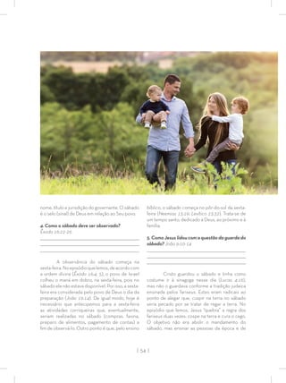 | 54 |
nome, título e jurisdição do governante. O sábado
é o selo (sinal) de Deus em relação ao Seu povo.
4. Como o sábado deve ser observado?
Êxodo 16:22-26
_________________________________________________________________________________
_________________________________________________________________________________
________________________________________________________________________________
A observância do sábado começa na
sexta-feira.Noepisódioquelemos,deacordocom
a ordem divina (Êxodo 16:4, 5), o povo de Israel
colheu o maná em dobro, na sexta-feira, pois no
sábado ele não estava disponível. Por isso, a sexta-
feira era considerada pelo povo de Deus o dia da
preparação (João 19:14). De igual modo, hoje é
necessário que antecipemos para a sexta-feira
as atividades corriqueiras que, eventualmente,
seriam realizadas no sábado (compras, faxina,
preparo de alimentos, pagamento de contas) a
ﬁm de observá-lo. Outro ponto é que, pelo ensino
bíblico, o sábado começa no pôr-do-sol da sexta-
feira (Neemias 13:19; Levítico 23:32). Trata-se de
um tempo santo, dedicado a Deus, ao próximo e à
família.
5. Como Jesus lidou com a questão da guarda do
sábado? João 9:10-14
_________________________________________________________________________________
_________________________________________________________________________________
________________________________________________________________________________
Cristo guardou o sábado e tinha como
costume ir à sinagoga nesse dia (Lucas 4:16),
mas não o guardava conforme a tradição judaica
ensinada pelos fariseus. Estes eram radicais ao
ponto de alegar que, cuspir na terra no sábado
seria pecado por se tratar de regar a terra. No
episódio que lemos, Jesus “quebra” a regra dos
fariseus duas vezes: cospe na terra e cura o cego.
O objetivo não era abolir o mandamento do
sábado, mas ensinar as pessoas da época e de
 
